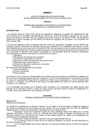 ANNEXE 1
CODE DE FORMATION DES GENS DE MER,
DE DELIVRANCE DES BREVETS ET DE VEILLE (CODE STCW)
PARTIE A
NORMES OBLIGATOIRES CONCERNANT LES DISPOSITIONS
DE L'ANNEXE DE LA CONVENTION STCW
INTRODUCTION
1 La présente partie du Code STCW énonce les dispositions obligatoires auxquelles fait spécifiquement réfé-
rence l'Annexe de la Convention internationale de 1978 sur les normes de formation des gens de mer, de déli-
vrance des brevets et de veille, telle que modifiée, dénommée ci-après la Convention STCW. Ces dispositions
précisent les normes minimales que les Parties sont tenues de respecter afin de donner à la Convention son
plein et entier effet.
2 On trouvera également dans la présente partie les normes de compétence auxquelles doivent satisfaire les
candidats lorsqu'ils démontrent les aptitudes requises pour l'obtention et la revalidation des brevets et certifi-
cats d'aptitude prévus aux termes de la Convention STCW. Afin de préciser le lien qui existe entre les disposi-
tions concernant la délivrance d'autres brevets qui figurent au chapitre VII et les dispositions des chapitres II, III
et IV concernant la délivrance des brevets, les aptitudes qui sont spécifiées dans les normes de compétence
sont regroupées, de manière appropriée, en sept fonctions, à savoir:
.1 Navigation
.2 Manutention et arrimage de la cargaison
.3 Contrôle de l'exploitation du navire et
.4 Mécanique navale, assistance aux personnes à bord
.5 Electrotechnique, électronique et
.6 Entretien et réparation systèmes de commande
.7 Radiocommunications
les niveaux de responsabilité étant les suivants:
.1 Niveau de direction
.2 Niveau opérationnel
.3 Niveau d'appui
Les fonctions et les niveaux de responsabilité sont indiqués dans les sous-titres qui précèdent les tableaux sur
les normes de compétence figurant dans les chapitres II, III et IV de la présente partie. La portée de la fonction
au niveau de responsabilité indiqué dans le sous-titre est définie par les aptitudes qui y sont énumérées dans
la colonne 1 du tableau. Les fonctions et les niveaux de responsabilité sont définis en termes généraux dans
la section A-I/1 ci-dessous.
3 La numérotation des sections de la présente partie correspond à la numérotation des règles figurant dans
l'Annexe de la Convention STCW. Le texte de chaque section peut être divisé en parties et paragraphes nu-
mérotés, mais cette numérotation est spécifique à ce texte.
CHAPITRE I
NORMES CONCERNANT LES DISPOSITIONS GENERALES
Section A-I/1
Définitions et clarifications
Les définitions et clarifications qui figurent à l'article II et à la règle I/1 de la Convention s'appliquent également
aux termes et expressions qui sont utilisés dans les parties A et B du présent Code. En outre, les définitions
supplémentaires ci-après sont applicables uniquement aux fins du présent Code:
.1 l'expression "norme de compétence" signifie le niveau d'aptitude devant être atteint pour la bonne
exécution de fonctions à bord d'un navire en conformité des critères arrêtés à l'échelon international qui sont
énoncés ci-après et qui comprennent des normes ou des niveaux prescrits en matière de connaissances, de
compréhension et d'aptitudes démontrées;
.2 l'expression "niveau de direction" signifie le niveau de responsabilité associé:
.2.1 au service à bord d'un navire de mer en qualité de capitaine, de second, de chef mécanicien ou
de second mécanicien; et
.2.2 à la responsabilité de la bonne exécution de toutes les fonctions dans le domaine de responsa-
bilité désigné;
STCW 1978/1995 Page 20
 