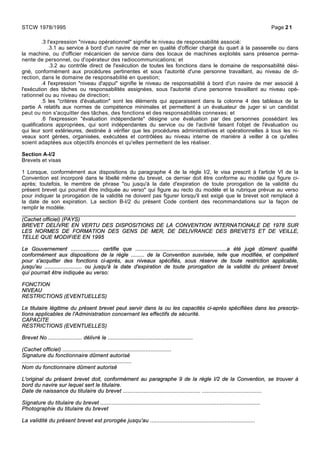 .3 l'expression "niveau opérationnel" signifie le niveau de responsabilité associé:
.3.1 au service à bord d'un navire de mer en qualité d'officier chargé du quart à la passerelle ou dans
la machine, ou d'officier mécanicien de service dans des locaux de machines exploités sans présence perma-
nente de personnel, ou d'opérateur des radiocommunications; et
.3.2 au contrôle direct de l'exécution de toutes les fonctions dans le domaine de responsabilité dési-
gné, conformément aux procédures pertinentes et sous l'autorité d'une personne travaillant, au niveau de di-
rection, dans le domaine de responsabilité en question;
.4 l'expression "niveau d'appui" signifie le niveau de responsabilité à bord d'un navire de mer associé à
l'exécution des tâches ou responsabilités assignées, sous l'autorité d'une personne travaillant au niveau opé-
rationnel ou au niveau de direction;
.5 les "critères d'évaluation" sont les éléments qui apparaissent dans la colonne 4 des tableaux de la
partie A relatifs aux normes de compétence minimales et permettent à un évaluateur de juger si un candidat
peut ou non s'acquitter des tâches, des fonctions et des responsabilités connexes; et
.6 l'expression "évaluation indépendante" désigne une évaluation par des personnes possédant les
qualifications appropriées, qui sont indépendantes du service ou de l'activité faisant l'objet de l'évaluation ou
qui leur sont extérieures, destinée à vérifier que les procédures administratives et opérationnelles à tous les ni-
veaux sont gérées, organisées, exécutées et contrôlées au niveau interne de manière à veiller à ce qu'elles
soient adaptées aux objectifs énoncés et qu'elles permettent de les réaliser.
Section A-I/2
Brevets et visas
1 Lorsque, conformément aux dispositions du paragraphe 4 de la règle I/2, le visa prescrit à l'article VI de la
Convention est incorporé dans le libellé même du brevet, ce dernier doit être conforme au modèle qui figure ci-
après; toutefois, le membre de phrase "ou jusqu'à la date d'expiration de toute prorogation de la validité du
présent brevet qui pourrait être indiquée au verso" qui figure au recto du modèle et la rubrique prévue au verso
pour indiquer la prorogation de la validité ne doivent pas figurer lorsqu'il est exigé que le brevet soit remplacé à
la date de son expiration. La section B-I/2 du présent Code contient des recommandations sur la façon de
remplir le modèle.
_____________________________________________________________________________________
(Cachet officiel) (PAYS)
BREVET DELIVRE EN VERTU DES DISPOSITIONS DE LA CONVENTION INTERNATIONALE DE 1978 SUR
LES NORMES DE FORMATION DES GENS DE MER, DE DELIVRANCE DES BREVETS ET DE VEILLE,
TELLE QUE MODIFIEE EN 1995
Le Gouvernement ................... certifie que .............................................................a été jugé dûment qualifié
conformément aux dispositions de la règle ......... de la Convention susvisée, telle que modifiée, et compétent
pour s'acquitter des fonctions ci-après, aux niveaux spécifiés, sous réserve de toute restriction applicable,
jusqu'au ......................... ou jusqu'à la date d'expiration de toute prorogation de la validité du présent brevet
qui pourrait être indiquée au verso:
FONCTION
NIVEAU
RESTRICTIONS (EVENTUELLES)
Le titulaire légitime du présent brevet peut servir dans la ou les capacités ci-après spécifiées dans les prescrip-
tions applicables de l'Administration concernant les effectifs de sécurité.
CAPACITE
RESTRICTIONS (EVENTUELLES)
Brevet No ..................... délivré le .....................................................
(Cachet officiel) ....................................................................
Signature du fonctionnaire dûment autorisé
....................................................................
Nom du fonctionnaire dûment autorisé
L'original du présent brevet doit, conformément au paragraphe 9 de la règle I/2 de la Convention, se trouver à
bord du navire sur lequel sert le titulaire.
Date de naissance du titulaire du brevet ................................................ .....................................
Signature du titulaire du brevet ...................................................................................................
Photographie du titulaire du brevet
La validité du présent brevet est prorogée jusqu'au .................................................................
STCW 1978/1995 Page 21
 