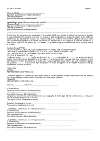 (Cachet officiel) ..................................................
Signature du fonctionnaire dûment autorisé
Date de revalidation ............................................... ..................................................
Nom du fonctionnaire dûment autorisé
La validité du présent brevet est prorogée jusqu'au .................................................................
(Cachet officiel) ..................................................
Signature du fonctionnaire dûment autorisé
Date de revalidation ............................................... ..................................................
Nom du fonctionnaire dûment autorisé
_____________________________________________________________________________________
2 Sauf dans les cas prévus au paragraphe 1, le modèle utilisé pour attester la délivrance d'un brevet doit être
le suivant; toutefois le membre de phrase "ou jusqu'à la date d'expiration de toute prorogation de la validité du
présent visa qui pourrait être indiquée au verso" qui figure au recto du modèle et la rubrique prévue au verso
pour indiquer la prorogation de la validité ne doivent pas figurer lorsqu'il est exigé que le visa soit remplacé à la
date de son expiration. La section B-I/2 du présent Code contient des recommandations sur la façon de remplir
le modèle.
_____________________________________________________________________________________
(Cachet officiel) (PAYS)
VISA ATTESTANT LA DELIVRANCE D'UN BREVET EN VERTU DES DISPOSITIONS DE
LA CONVENTION INTERNATIONALE DE 1978 SUR LES NORMES DE FORMATION
DES GENS DE MER, DE DELIVRANCE DES BREVETS ET DE VEILLE,
TELLE QUE MODIFIEE EN 1995
Le Gouvernement ................... certifie que le brevet No ........... a été délivré à ..............,qui a été jugé dûment
qualifié conformément aux dispositions de la règle..........de la Convention susvisée, telle que modifiée, et com-
pétent pour s'acquitter des fonctions ci-après, aux niveaux spécifiés, sous réserve de toute restriction applica-
ble, jusqu'au ............. ou jusqu'à la date d'expiration de toute prorogation de la validité du présent visa qui
pourrait être indiquée au verso:
*
FONCTION
NIVEAU
RESTRICTIONS (EVENTUELLES)
Le titulaire légitime du présent visa peut servir dans la ou les capacités ci-après spécifiées dans les prescrip-
tions applicables de l'Administration concernant les effectifs de sécurité. *
CAPACITE
RESTRICTIONS (EVENTUELLES)
Visa No ..................... délivré le ....................................................
(Cachet officiel) ....................................................................
Signature du fonctionnaire dûment autorisé
....................................................................
Nom du fonctionnaire dûment autorisé
L'original du présent visa doit, conformément au paragraphe 9 de la règle I/2 de la Convention, se trouver à
bord du navire sur lequel sert le titulaire.
Date de naissance du titulaire du brevet ................................................ .....................................
Signature du titulaire du brevet ...................................................................................................
Photographie du titulaire du brevet
La validité du présent visa est prorogée jusqu'au .................................................................
(Cachet officiel) ..................................................
Signature du fonctionnaire dûment autorisé
Date de revalidation ............................................... ..................................................
Nom du fonctionnaire dûment autorisé
La validité du présent visa est prorogée jusqu'au .................................................................
(Cachet officiel) ..................................................
Signature du fonctionnaire dûment autorisé
Date de revalidation ............................................... ..................................................
Nom du fonctionnaire dûment autorisé
_____________________________________________________________________________________
STCW 1978/1995 Page 22
 