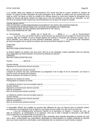 3 Le modèle utilisé pour attester la reconnaissance d'un brevet doit être le suivant; toutefois le membre de
phrase "ou jusqu'à la date d'expiration de toute prorogation de la validité du présent visa qui pourrait être indi-
quée au verso" qui figure au recto du modèle et la rubrique prévue au verso pour indiquer la prorogation de la
validité ne doivent pas figurer lorsqu'il est exigé que le visa soit remplacé à la date de son expiration. La sec-
tion B-I/2 du présent Code contient des recommandations sur la façon de remplir le modèle.
_____________________________________________________________________________________
(Cachet officiel) (PAYS)
VISA ATTESTANT LA RECONNAISSANCE D'UN BREVET EN VERTU DES DISPOSITIONS DE
LA CONVENTION INTERNATIONALE DE 1978 SUR LES NORMES DE FORMATION
DES GENS DE MER, DE DELIVRANCE DES BREVETS ET DE VEILLE,
TELLE QUE MODIFIEE EN 1995
Le Gouvernement ................... certifie que le brevet No ........... délivré à .............. par le Gouvernement
.............. ou en son nom, est dûment reconnu conformément aux dispositions de la règle I/10 de la Convention
susvisée, telle que modifiée, et que le titulaire légitime est autorisé à s'acquitter des fonctions ci-après, aux ni-
veaux spécifiés, sous réserve de toute restriction applicable, jusqu'au ............. ou jusqu'à la date d'expiration
de toute prorogation de la validité du présent visa qui pourrait être indiquée au verso:
*
FONCTION
NIVEAU
RESTRICTIONS (EVENTUELLES)
Le titulaire légitime du présent visa peut servir dans la ou les capacités ci-après spécifiées dans les prescrip-
tions applicables de l'Administration concernant les effectifs de sécurité. *
CAPACITE
RESTRICTIONS (EVENTUELLES)
Visa No ..................... délivré le ....................................................
(Cachet officiel) ....................................................................
Signature du fonctionnaire dûment autorisé
....................................................................
Nom du fonctionnaire dûment autorisé
L'original du présent visa doit, conformément au paragraphe 9 de la règle I/2 de la Convention, se trouver à
bord du navire sur lequel sert le titulaire.
Date de naissance du titulaire du brevet ................................................ .....................................
Signature du titulaire du brevet ...................................................................................................
Photographie du titulaire du brevet
La validité du présent visa est prorogée jusqu'au .................................................................
(Cachet officiel) ..................................................
Signature du fonctionnaire dûment autorisé
Date de revalidation ............................................... ..................................................
Nom du fonctionnaire dûment autorisé
La validité du présent visa est prorogée jusqu'au .................................................................
(Cachet officiel) ..................................................
Signature du fonctionnaire dûment autorisé
Date de revalidation ............................................... ..................................................
Nom du fonctionnaire dûment autorisé
_____________________________________________________________________________________
4 Lorsqu'elles utilisent des modèles qui peuvent être différents de ceux qui figurent dans la présente section,
en application du paragraphe 8 de la règle I/2, les Parties doivent veiller à ce que, dans tous les cas:
.1 tous les renseignements concernant l'identité et la description du titulaire, y compris son nom, sa
date de naissance, sa photographie et sa signature, ainsi que la date à laquelle le document a été délivré,
soient présentés sur le même cùté du document; et
.2 tous les renseignements concernant la (les) capacité(s) dans laquelle (lesquelles) le titulaire est auto-
risé à servir, conformément aux prescriptions applicables de l'Administration en matière d'effectifs de sécurité,
ainsi que toutes restrictions éventuelles, soient présentés bien en évidence et soient faciles à repérer.
STCW 1978/1995 Page 23
 