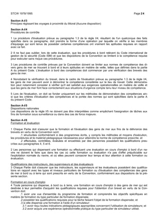 Section A-I/3
Principes régissant les voyages à proximité du littoral (Aucune disposition)
Section A-I/4
Procédures de contrôle
1 La procédure d'évaluation prévue au paragraphe 1.3 de la règle I/4, résultant de l'un quelconque des faits
spécifiés dans ce paragraphe, doit prendre la forme d'une opération par laquelle on vérifie si les membres
d'équipage qui sont tenus de posséder certaines compétences ont vraiment les aptitudes requises en rapport
avec ce fait.
2 Il ne faut pas oublier, lors de cette évaluation, que les procédures à bord relèvent du Code international de
gestion de la sécurité (Code ISM) et que les dispositions de la Convention se limitent à la compétence requise
pour exécuter sans risque ces procédures.
3 Les procédures de contrôle prévues par la Convention doivent se limiter aux normes de compétence des di-
vers gens de mer se trouvant à bord et à leurs aptitudes en matière de veille, telles que définies dans la partie
A du présent Code. L'évaluation à bord des compétences doit commencer par une vérification des brevets des
gens de mer.
4 Nonobstant la vérification du brevet, dans le cadre de l'évaluation prévue au paragraphe 1.3 de la règle I/4,
les gens de mer peuvent avoir à démontrer la compétence considérée sur le lieu de travail. Cette démonstra-
tion peut notamment consister à vérifier qu'il est satisfait aux exigences opérationnelles en matière de veille et
que les gens de mer font face correctement aux situations d'urgence compte tenu leur niveau de compétence.
5 Lors de l'évaluation, on doit se fonder uniquement sur les méthodes de démonstration des compétences ain-
si que les critères d'évaluation des compétences et la portée des normes qui sont spécifiées dans la partie A
du présent Code.
Section A-I/5
Dispositions nationales
Les dispositions de la règle I/5 ne doivent pas être interprétées comme empêchant l'assignation de tâches aux
fins de formation sous surveillance ou dans des cas de force majeure.
Section A-I/6
Formation et évaluation
1 Chaque Partie doit s'assurer que la formation et l'évaluation des gens de mer aux fins de la délivrance des
brevets en vertu de la Convention sont:
.1 structurées conformément à des programmes écrits, y compris les méthodes et moyens d'exécution,
les procédures et le matériel pédagogique nécessaires pour atteindre la norme de compétence prescrite; et
.2 effectuées, contrôlées, évaluées et encadrées par des personnes possédant les qualifications pres-
crites aux paragraphes 4, 5 et 6.
2 Les personnes qui dispensent une formation ou effectuent une évaluation en cours d'emploi à bord d'un na-
vire ne doivent le faire que dans les cas où cette formation ou évaluation n'a pas d'effet préjudiciable sur
l'exploitation normale du navire, et où elles peuvent consacrer leur temps et leur attention à cette formation ou
évaluation.
Qualifications des instructeurs, des superviseurs et des évaluateurs
3 Chaque Partie doit s'assurer que les instructeurs, les superviseurs et les évaluateurs possèdent des qualifica-
tions en rapport avec les types et niveaux particuliers de formation ou d'évaluation des compétences des gens
de mer à bord ou à terre qui sont prescrits en vertu de la Convention, conformément aux dispositions de la pré-
sente section.
Formation en cours d'emploi
4 Toute personne qui dispense, à bord ou à terre, une formation en cours d'emploi à des gens de mer qui est
destinée à leur permettre d'acquérir les qualifications requises pour l'obtention d'un brevet en vertu de la Con-
vention doit:
.1 avoir une vue d'ensemble du programme de formation et comprendre les objectifs spécifiques en
matière de formation du type particulier de formation dispensée;
.2 posséder les qualifications requises pour la tâche faisant l'objet de la formation dispensée; et
.3 si elle dispense une formation à l'aide d'un simulateur:
.3.1 avoir reçu toutes indications pédagogiques appropriées concernant l'utilisation de simulateurs; et
.3.2 avoir acquis une expérience opérationnelle pratique du type particulier de simulateur utilisé.
STCW 1978/1995 Page 24
 