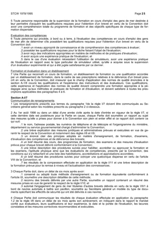 5 Toute personne responsable de la supervision de la formation en cours d'emploi des gens de mer destinée à
leur permettre d'acquérir les qualifications requises pour l'obtention d'un brevet en vertu de la Convention doit
avoir une compréhension totale du programme de formation et des objectifs spécifiques de chaque type de for-
mation dispensée.
Evaluation des compétences
6 Toute personne qui procède, à bord ou à terre, à l'évaluation des compétences en cours d'emploi des gens
de mer afin de déterminer s'ils possèdent les qualifications requises pour l'obtention d'un brevet en vertu de la
Convention doit:
.1 avoir un niveau approprié de connaissance et de compréhension des compétences à évaluer;
.2 posséder les qualifications requises pour la tâche faisant l'objet de l'évaluation;
.3 avoir reçu des indications appropriées en matière de méthodes et de pratiques d'évaluation;
.4 avoir acquis une expérience pratique de l'évaluation; et
.5 dans le cas d'une évaluation nécessitant l'utilisation de simulateurs, avoir une expérience pratique
de l'évaluation en rapport avec le type particulier de simulateur utilisé, qu'elle a acquise sous la supervision
d'un évaluateur expérimenté et qui a été jugée satisfaisante par ce dernier.
Formation et évaluation dans un établissement
7 Une Partie qui reconnaît un cours de formation, un établissement de formation ou une qualification accordée
par un établissement de formation, dans le cadre de ses prescriptions relatives à la délivrance d'un brevet pres-
crit en vertu de la Convention, doit s'assurer que le champ d'application des normes de qualité énoncées à la
section A-1/8 couvre les qualifications et l'expérience des instructeurs et des évaluateurs. Ces qualifications,
cette expérience et l'application des normes de qualité doivent comprendre une formation appropriée à la pé-
dagogie ainsi qu'aux méthodes et pratiques de formation et d'évaluation, et doivent satisfaire à toutes les pres-
criptions applicables des paragraphes 4 à 6.
Section A-I/7
Communication de renseignements
1 Les renseignements prescrits aux termes du paragraphe 1de la règle I/7 doivent être communiqués au Se-
crétaire général selon les modèles prescrits au paragraphe 2 ci-dessous.
2 Au 1er août 1998 ou dans un délai d'une année civile après la date d'entrée en vigueur de la règle I/7, si
cette dernière date est postérieure pour la Partie en cause, chaque Partie doit soumettre un rapport au sujet
des mesures qu'elle a prises pour donner à la Convention son plein et entier effet et ce rapport doit contenir ce
qui suit:
.1 le nom, l'adresse postale, les numéros de téléphone et de télécopie et l'organigramme du ministère,
département ou service gouvernemental chargé d'administrer la Convention;
.2 une brève explication des mesures juridiques et administratives prévues et exécutées en vue de ga-
rantir le respect de la Convention et notamment des règles I/6 et I/9;
.3 un énoncé clair des principes adoptés en matière d'enseignement, de formation, d'examens,
d'évaluation des compétences et de délivrance des brevets;
.4 un bref résumé des cours, des programmes de formation, des examens et des mesures d'évaluation
prévus pour chaque brevet délivré conformément à la Convention;
.5 une brève description des procédures suivies pour habiliter, accréditer ou approuver la formation et
les examens, l'aptitude physique ainsi que les évaluations de compétences, prescrits par la Convention, des
conditions qui s'y rattachent et une liste des habilitations, accréditations et approbations accordées;
.6 un bref résumé des procédures suivies pour octroyer une quelconque dispense en vertu de l'article
VIII de la Convention; et
.7 les résultats de la comparaison effectuée en application de la règle I/11 et une brève description de
la formation prévue pour la remise à niveau et l'actualisation des connaissances.
3 Chaque Partie doit, dans un délai de six mois après avoir:
.1 conservé ou adopté toute méthode d'enseignement ou de formation équivalente conformément à
l'article IX, soumettre une description détaillée de cette méthode;
.2 reconnu des brevets délivrés par une autre Partie, soumettre un rapport contenant un résumé des
mesures prises en vue de garantir le respect de la règle I/10; et
.3 autorisé l'engagement de gens de mer titulaires d'autres brevets délivrés en vertu de la règle VII/1 à
bord de navires autorisés à battre son pavillon, soumettre au Secrétaire général un modèle du type de docu-
ments spécifiant les effectifs de sécurité qui ont été délivrés à ces navires.
4 Chaque Partie doit communiquer les résultats de chaque évaluation effectuée en application du paragraphe
1.2 de la règle I/8 dans un délai de six mois après son achèvement, en indiquant dans le rapport le mandat
confié aux évaluateurs, leurs qualifications et leur expérience, la date et la portée de l'évaluation, les lacunes
constatées et les mesures correctives recommandées et exécutées.
STCW 1978/1995 Page 25
 