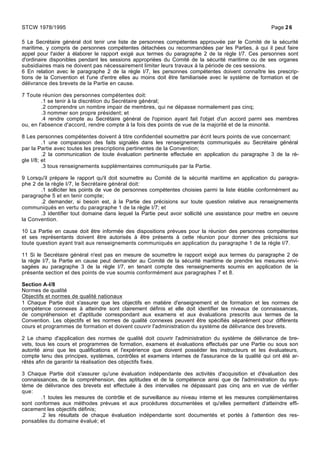 5 Le Secrétaire général doit tenir une liste de personnes compétentes approuvée par le Comité de la sécurité
maritime, y compris de personnes compétentes détachées ou recommandées par les Parties, à qui il peut faire
appel pour l'aider à élaborer le rapport exigé aux termes du paragraphe 2 de la règle I/7. Ces personnes sont
d'ordinaire disponibles pendant les sessions appropriées du Comité de la sécurité maritime ou de ses organes
subsidiaires mais ne doivent pas nécessairement limiter leurs travaux à la période de ces sessions.
6 En relation avec le paragraphe 2 de la règle I/7, les personnes compétentes doivent connaître les prescrip-
tions de la Convention et l'une d'entre elles au moins doit être familiarisée avec le système de formation et de
délivrance des brevets de la Partie en cause.
7 Toute réunion des personnes compétentes doit:
.1 se tenir à la discrétion du Secrétaire général;
.2 comprendre un nombre impair de membres, qui ne dépasse normalement pas cinq;
.3 nommer son propre président; et
.4 rendre compte au Secrétaire général de l'opinion ayant fait l'objet d'un accord parmi ses membres
ou, en l'absence d'accord, rendre compte à la fois des points de vue de la majorité et de la minorité.
8 Les personnes compétentes doivent à titre confidentiel soumettre par écrit leurs points de vue concernant:
.1 une comparaison des faits signalés dans les renseignements communiqués au Secrétaire général
par la Partie avec toutes les prescriptions pertinentes de la Convention;
.2 la communication de toute évaluation pertinente effectuée en application du paragraphe 3 de la rè-
gle I/8; et
.3 tous renseignements supplémentaires communiqués par la Partie.
9 Lorsqu'il prépare le rapport qu'il doit soumettre au Comité de la sécurité maritime en application du paragra-
phe 2 de la règle I/7, le Secrétaire général doit:
.1 solliciter les points de vue de personnes compétentes choisies parmi la liste établie conformément au
paragraphe 5 et en tenir compte;
.2 demander, si besoin est, à la Partie des précisions sur toute question relative aux renseignements
communiqués en vertu du paragraphe 1 de la règle I/7; et
.3 identifier tout domaine dans lequel la Partie peut avoir sollicité une assistance pour mettre en oeuvre
la Convention.
10 La Partie en cause doit être informée des dispositions prévues pour la réunion des personnes compétentes
et ses représentants doivent être autorisés à être présents à cette réunion pour donner des précisions sur
toute question ayant trait aux renseignements communiqués en application du paragraphe 1 de la règle I/7.
11 Si le Secrétaire général n'est pas en mesure de soumettre le rapport exigé aux termes du paragraphe 2 de
la règle I/7, la Partie en cause peut demander au Comité de la sécurité maritime de prendre les mesures envi-
sagées au paragraphe 3 de la règle I/7, en tenant compte des renseignements soumis en application de la
présente section et des points de vue soumis conformément aux paragraphes 7 et 8.
Section A-I/8
Normes de qualité
Objectifs et normes de qualité nationaux
1 Chaque Partie doit s'assurer que les objectifs en matière d'enseignement et de formation et les normes de
compétence connexes à atteindre sont clairement définis et elle doit identifier les niveaux de connaissances,
de compréhension et d'aptitude correspondant aux examens et aux évaluations prescrits aux termes de la
Convention. Les objectifs et les normes de qualité connexes peuvent être spécifiés séparément pour différents
cours et programmes de formation et doivent couvrir l'administration du système de délivrance des brevets.
2 Le champ d'application des normes de qualité doit couvrir l'administration du système de délivrance de bre-
vets, tous les cours et programmes de formation, examens et évaluations effectués par une Partie ou sous son
autorité ainsi que les qualifications et l'expérience que doivent posséder les instructeurs et les évaluateurs,
compte tenu des principes, systèmes, contrôles et examens internes de l'assurance de la qualité qui ont été ar-
rêtés afin de garantir la réalisation des objectifs fixés.
3 Chaque Partie doit s'assurer qu'une évaluation indépendante des activités d'acquisition et d'évaluation des
connaissances, de la compréhension, des aptitudes et de la compétence ainsi que de l'administration du sys-
tème de délivrance des brevets est effectuée à des intervalles ne dépassant pas cinq ans en vue de vérifier
que:
.1 toutes les mesures de contrôle et de surveillance au niveau interne et les mesures complémentaires
sont conformes aux méthodes prévues et aux procédures documentées et qu'elles permettent d'atteindre effi-
cacement les objectifs définis;
.2 les résultats de chaque évaluation indépendante sont documentés et portés à l'attention des res-
ponsables du domaine évalué; et
STCW 1978/1995 Page 26
 