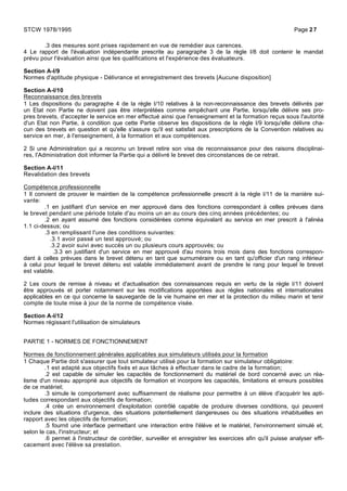 .3 des mesures sont prises rapidement en vue de remédier aux carences.
4 Le rapport de l'évaluation indépendante prescrite au paragraphe 3 de la règle I/8 doit contenir le mandat
prévu pour l'évaluation ainsi que les qualifications et l'expérience des évaluateurs.
Section A-I/9
Normes d'aptitude physique - Délivrance et enregistrement des brevets [Aucune disposition]
Section A-I/10
Reconnaissance des brevets
1 Les dispositions du paragraphe 4 de la règle I/10 relatives à la non-reconnaissance des brevets délivrés par
un Etat non Partie ne doivent pas être interprétées comme empêchant une Partie, lorsqu'elle délivre ses pro-
pres brevets, d'accepter le service en mer effectué ainsi que l'enseignement et la formation reçus sous l'autorité
d'un Etat non Partie, à condition que cette Partie observe les dispositions de la règle I/9 lorsqu'elle délivre cha-
cun des brevets en question et qu'elle s'assure qu'il est satisfait aux prescriptions de la Convention relatives au
service en mer, à l'enseignement, à la formation et aux compétences.
2 Si une Administration qui a reconnu un brevet retire son visa de reconnaissance pour des raisons disciplinai-
res, l'Administration doit informer la Partie qui a délivré le brevet des circonstances de ce retrait.
Section A-I/11
Revalidation des brevets
Compétence professionnelle
1 Il convient de prouver le maintien de la compétence professionnelle prescrit à la règle I/11 de la manière sui-
vante:
.1 en justifiant d'un service en mer approuvé dans des fonctions correspondant à celles prévues dans
le brevet pendant une période totale d'au moins un an au cours des cinq années précédentes; ou
.2 en ayant assumé des fonctions considérées comme équivalant au service en mer prescrit à l'alinéa
1.1 ci-dessus; ou
.3 en remplissant l'une des conditions suivantes:
.3.1 avoir passé un test approuvé; ou
.3.2 avoir suivi avec succès un ou plusieurs cours approuvés; ou
.3.3 en justifiant d'un service en mer approuvé d'au moins trois mois dans des fonctions correspon-
dant à celles prévues dans le brevet détenu en tant que surnuméraire ou en tant qu'officier d'un rang inférieur
à celui pour lequel le brevet détenu est valable immédiatement avant de prendre le rang pour lequel le brevet
est valable.
2 Les cours de remise à niveau et d'actualisation des connaissances requis en vertu de la règle I/11 doivent
être approuvés et porter notamment sur les modifications apportées aux règles nationales et internationales
applicables en ce qui concerne la sauvegarde de la vie humaine en mer et la protection du milieu marin et tenir
compte de toute mise à jour de la norme de compétence visée.
Section A-I/12
Normes régissant l'utilisation de simulateurs
PARTIE 1 - NORMES DE FONCTIONNEMENT
Normes de fonctionnement générales applicables aux simulateurs utilisés pour la formation
1 Chaque Partie doit s'assurer que tout simulateur utilisé pour la formation sur simulateur obligatoire:
.1 est adapté aux objectifs fixés et aux tâches à effectuer dans le cadre de la formation;
.2 est capable de simuler les capacités de fonctionnement du matériel de bord concerné avec un réa-
lisme d'un niveau approprié aux objectifs de formation et incorpore les capacités, limitations et erreurs possibles
de ce matériel;
.3 simule le comportement avec suffisamment de réalisme pour permettre à un élève d'acquérir les apti-
tudes correspondant aux objectifs de formation;
.4 crée un environnement d'exploitation contrôlé capable de produire diverses conditions, qui peuvent
inclure des situations d'urgence, des situations potentiellement dangereuses ou des situations inhabituelles en
rapport avec les objectifs de formation;
.5 fournit une interface permettant une interaction entre l'élève et le matériel, l'environnement simulé et,
selon le cas, l'instructeur; et
.6 permet à l'instructeur de contrôler, surveiller et enregistrer les exercices afin qu'il puisse analyser effi-
cacement avec l'élève sa prestation.
STCW 1978/1995 Page 27
 