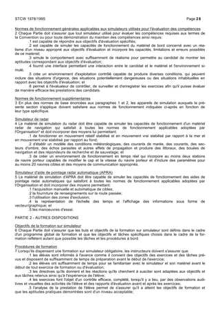 Normes de fonctionnement générales applicables aux simulateurs utilisés pour l'évaluation des compétences
2 Chaque Partie doit s'assurer que tout simulateur utilisé pour évaluer les compétences requises aux termes de
la Convention ou pour toute démonstration du maintien des compétences ainsi requis:
.1 est capable de répondre aux objectifs d'évaluation spécifiés;
.2 est capable de simuler les capacités de fonctionnement du matériel de bord concerné avec un réa-
lisme d'un niveau approprié aux objectifs d'évaluation et incorpore les capacités, limitations et erreurs possibles
de ce matériel;
.3 simule le comportement avec suffisamment de réalisme pour permettre au candidat de montrer les
aptitudes correspondant aux objectifs d'évaluation;
.4 fournit une interface permettant une interaction entre le candidat et le matériel et l'environnement si-
mulé;
.5 crée un environnement d'exploitation contrôlé capable de produire diverses conditions, qui peuvent
inclure des situations d'urgence, des situations potentiellement dangereuses ou des situations inhabituelles en
rapport avec les objectifs d'évaluation; et
.6 permet à l'évaluateur de contrôler, de surveiller et d'enregistrer les exercices afin qu'il puisse évaluer
de manière efficace les prestations des candidats.
Normes de fonctionnement supplémentaires
3 En plus des normes de base énoncées aux paragraphes 1 et 2, les appareils de simulation auxquels la pré-
sente section s'applique doivent satisfaire aux normes de fonctionnement indiquées ci-après en fonction de
leur type spécifique.
Simulateur de radar
4 Le matériel de simulation du radar doit être capable de simuler les capacités de fonctionnement d'un matériel
radar de navigation qui satisfait à toutes les normes de fonctionnement applicables adoptées par
l'Organisation* et doit incorporer des moyens lui permettant:
.1 de fonctionner en mouvement relatif stabilisé et en mouvement vrai stabilisé par rapport à la mer et
en mouvement vrai stabilisé par rapport au fond;
.2 d'établir un modèle des conditions météorologiques, des courants de marée, des courants, des sec-
teurs d'ombre, des échos parasites et autres effets de propagation et produire des littoraux, des bouées de
navigation et des répondeurs de recherche et de sauvetage; et
.3 de créer un environnement de fonctionnement en temps réel qui incorpore au moins deux stations
de navire porteur capables de modifier le cap et la vitesse du navire porteur et d'inclure des paramètres pour
au moins 20 navires cibles et des moyens de communication appropriés.
Simulateur d'aide de pointage radar automatique (APRA)
5 Le matériel de simulation d'APRA doit être capable de simuler les capacités de fonctionnement des aides de
pointage radar automatiques qui satisfont à toutes les normes de fonctionnement applicables adoptées par
l'Organisation et doit incorporer des moyens permettant:
.1 l'acquisition manuelle et automatique de cibles;
.2 la fourniture de renseignements sur la route passée;
.3 l'utilisation des zones d'exclusion;
.4 la représentation de l'échelle des temps et l'affichage des informations sous forme de
vecteur/graphique; et
.5 les manoeuvres d'essai.
PARTIE 2 - AUTRES DISPOSITIONS
Objectifs de la formation sur simulateur
6 Chaque Partie doit s'assurer que les buts et objectifs de la formation sur simulateur sont définis dans le cadre
d'un programme global de formation et que les objectifs et tâches spécifiques choisis dans le cadre de la for-
mation reflètent autant que possible les tâches et les procédures à bord.
Procédures de formation
7 Lorsqu'ils dispensent une formation sur simulateur obligatoire, les instructeurs doivent s'assurer que:
.1 les élèves sont informés à l'avance comme il convient des objectifs des exercices et des tâches pré-
vus et disposent de suffisamment de temps de préparation avant le début de l'exercice;
.2 les élèves ont suffisamment de temps pour se familiariser avec le simulateur et son matériel avant le
début de tout exercice de formation ou d'évaluation;
.3 les directives qu'ils donnent et les réactions qu'ils cherchent à susciter sont adaptées aux objectifs et
aux tâches retenus ainsi qu'à l'expérience de l'élève;
.4 les exercices font l'objet d'un contrôle efficace, complété, lorsqu'il y a lieu, par des observations audi-
tives et visuelles des activités de l'élève et des rapports d'évaluation avant et après les exercices;
.5 l'analyse de la prestation de l'élève permet de s'assurer qu'il a atteint les objectifs de formation et
que les aptitudes pratiques démontrées sont d'un niveau acceptable;
STCW 1978/1995 Page 28
 