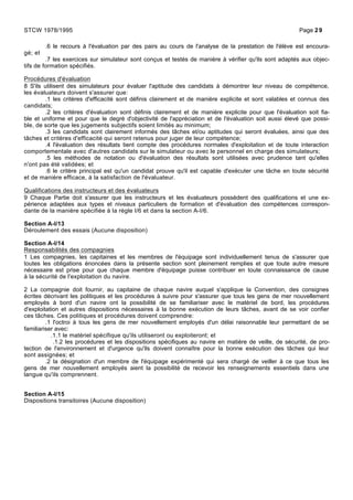 .6 le recours à l'évaluation par des pairs au cours de l'analyse de la prestation de l'élève est encoura-
gé; et
.7 les exercices sur simulateur sont conçus et testés de manière à vérifier qu'ils sont adaptés aux objec-
tifs de formation spécifiés.
Procédures d'évaluation
8 S'ils utilisent des simulateurs pour évaluer l'aptitude des candidats à démontrer leur niveau de compétence,
les évaluateurs doivent s'assurer que:
.1 les critères d'efficacité sont définis clairement et de manière explicite et sont valables et connus des
candidats;
.2 les critères d'évaluation sont définis clairement et de manière explicite pour que l'évaluation soit fia-
ble et uniforme et pour que le degré d'objectivité de l'appréciation et de l'évaluation soit aussi élevé que possi-
ble, de sorte que les jugements subjectifs soient limités au minimum;
.3 les candidats sont clairement informés des tâches et/ou aptitudes qui seront évaluées, ainsi que des
tâches et critères d'efficacité qui seront retenus pour juger de leur compétence;
.4 l'évaluation des résultats tient compte des procédures normales d'exploitation et de toute interaction
comportementale avec d'autres candidats sur le simulateur ou avec le personnel en charge des simulateurs;
.5 les méthodes de notation ou d'évaluation des résultats sont utilisées avec prudence tant qu'elles
n'ont pas été validées; et
.6 le critère principal est qu'un candidat prouve qu'il est capable d'exécuter une tâche en toute sécurité
et de manière efficace, à la satisfaction de l'évaluateur.
Qualifications des instructeurs et des évaluateurs
9 Chaque Partie doit s'assurer que les instructeurs et les évaluateurs possèdent des qualifications et une ex-
périence adaptées aux types et niveaux particuliers de formation et d'évaluation des compétences correspon-
dante de la manière spécifiée à la règle I/6 et dans la section A-I/6.
Section A-I/13
Déroulement des essais (Aucune disposition)
Section A-I/14
Responsabilités des compagnies
1 Les compagnies, les capitaines et les membres de l'équipage sont individuellement tenus de s'assurer que
toutes les obligations énoncées dans la présente section sont pleinement remplies et que toute autre mesure
nécessaire est prise pour que chaque membre d'équipage puisse contribuer en toute connaissance de cause
à la sécurité de l'exploitation du navire.
2 La compagnie doit fournir, au capitaine de chaque navire auquel s'applique la Convention, des consignes
écrites décrivant les politiques et les procédures à suivre pour s'assurer que tous les gens de mer nouvellement
employés à bord d'un navire ont la possibilité de se familiariser avec le matériel de bord, les procédures
d'exploitation et autres dispositions nécessaires à la bonne exécution de leurs tâches, avant de se voir confier
ces tâches. Ces politiques et procédures doivent comprendre:
.1 l'octroi à tous les gens de mer nouvellement employés d'un délai raisonnable leur permettant de se
familiariser avec:
.1.1 le matériel spécifique qu'ils utiliseront ou exploiteront; et
.1.2 les procédures et les dispositions spécifiques au navire en matière de veille, de sécurité, de pro-
tection de l'environnement et d'urgence qu'ils doivent connaître pour la bonne exécution des tâches qui leur
sont assignées; et
.2 la désignation d'un membre de l'équipage expérimenté qui sera chargé de veiller à ce que tous les
gens de mer nouvellement employés aient la possibilité de recevoir les renseignements essentiels dans une
langue qu'ils comprennent.
Section A-I/15
Dispositions transitoires (Aucune disposition)
STCW 1978/1995 Page 29
 