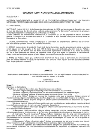 DOCUMENT 1 JOINT A L'ACTE FINAL DE LA CONFERENCE
RESOLUTION 1
ADOPTION D'AMENDEMENTS A L'ANNEXE DE LA CONVENTION INTERNATIONALE DE 1978 SUR LES
NORMES DE FORMATION DES GENS DE MER, DE DELIVRANCE DES BREVETS ET DE VEILLE
LA CONFERENCE,
RAPPELANT l'article XII 1) b) de la Convention internationale de 1978 sur les normes de formation des gens
de mer, de délivrance des brevets et de veille (ci-après dénommée "la Convention"), concernant la procédure
d'amendement de la Convention par une conférence des Parties,
AYANT EXAMINE les amendements à l'Annexe de la Convention qui ont été proposés et diffusés aux Mem-
bres de l'Organisation et à toutes les Parties à la Convention et sont destinés à remplacer le texte actuel de
l'Annexe de la Convention,
1. ADOPTE, conformément à l'article XII 1) b) ii) de la Convention, les amendements à l'Annexe de la Conven-
tion dont le texte figure en annexe à la présente résolution;
2. DECIDE, conformément à l'article XII 1) a) vii) 2 de la Convention, que les amendements joints en annexe
seront réputés avoir été acceptés le 1er août 1996 à moins que, avant cette date, plus d'un tiers des Parties à
la Convention, ou des Parties dont les flottes marchandes représentent au total 50 % au moins du tonnage
brut de la flotte mondiale des navires de commerce d'une jauge brute égale ou supérieure à 100 tonneaux,
n'aient notifié au Secrétaire général qu'elles élèvent une objection contre ces amendements;
3. INVITE les Parties à noter que, conformément à l'article XII 1) a) ix) de la Convention, les amendements
joints en annexe entreront en vigueur le 1er février 1997 lorsqu'ils seront réputés avoir été acceptés conformé-
ment au paragraphe 2 ci-dessus.
ANNEXE
Amendements à l'Annexe de la Convention internationale de 1978 sur les normes de formation des gens de
mer, de délivrance des brevets et de veille
CHAPITRE I
DISPOSITIONS GENERALES
Règle I/1
Définitions et clarifications
1 Aux fins de la présente Convention, sauf disposition expresse contraire:
.1 le terme "règles" désigne les règles figurant dans l'Annexe de la Convention;
.2 le terme "approuvé" signifie approuvé par la Partie conformément aux présentes règles;
.3 le terme "capitaine" désigne la personne ayant le commandement d'un navire;
.4 le terme "officier" désigne un membre de l'équipage, autre que le capitaine, désigné comme tel
d'après les lois ou règlements nationaux ou, à défaut, d'après les conventions collectives ou la coutume;
.5 l'expression "officier de pont" désigne un officier qualifié conformément aux dispositions du chapitre
II de la présente Convention;
.6 le terme "second" désigne l'officier dont le rang vient immédiatement après celui de capitaine et à qui
incombe le commandement du navire en cas d'incapacité du capitaine;
.7 l'expression "officier mécanicien" désigne un officier qualifié conformément aux dispositions du chapi-
tre III de la présente Convention;
.8 l'expression "chef mécanicien" désigne l'officier mécanicien principal, responsable de la propulsion
mécanique ainsi que du fonctionnement et de l'entretien des installations mécaniques et électriques du navire;
.9 l'expression "second mécanicien" désigne l'officier mécanicien dont le rang vient immédiatement
après celui de chef mécanicien et à qui incombe la responsabilité de la propulsion mécanique ainsi que du
fonctionnement et de l'entretien des installations mécaniques et électriques du navire, en cas d'incapacité du
chef mécanicien;
.10 l'expression "officier mécanicien adjoint" désigne une personne qui suit une formation pour devenir
officier mécanicien et qui est désignée comme tel d'après les lois ou règlements nationaux;
.11 l'expression "opérateur des radiocommunications" désigne une personne titulaire d'un certificat ap-
proprié délivré ou reconnu par une Administration conformément aux dispositions du Règlement des radiocom-
munications;
STCW 1978/1995 Page 3
 