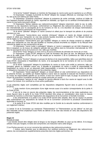 .12 le terme "matelot" désigne un membre de l'équipage du navire autre que le capitaine ou un officier;
.13 l'expression "voyages à proximité du littoral" désigne les voyages effectués au voisinage d'une Par-
tie, tels qu'ils sont définis par cette Partie;
.14 l'expression "puissance propulsive" désigne la puissance de sortie nominale, continue et totale de
tout l'appareil propulsif principal du navire, exprimée en kilowatts, qui figure sur le certificat d'immatriculation du
navire ou tout autre document officiel;
.15 l'expression "tâches relatives aux radiocommunications" désigne notamment, selon le cas, la veille,
l'entretien ou les réparations techniques, conformément au Règlement des radiocommunications, à la Conven-
tion internationale pour la sauvegarde de la vie humaine en mer et, à la discrétion de chaque Administration,
aux recommandations pertinentes de l'Organisation;
.16 le terme "pétrolier" désigne un navire construit et utilisé pour le transport de pétrole et de produits
pétroliers en vrac
.17 l'expression "navire-citerne pour produits chimiques" désigne un navire de charge construit ou
adapté et utilisé pour transporter en vrac des produits liquides énumérés au chapitre 17 du Recueil internatio-
nal de règles sur les transporteurs de produits chimiques;
.18 l'expression "navire-citerne pour gaz liquéfiés" désigne un navire de charge construit ou adapté et
utilisé pour transporter en vrac des gaz liquéfiés ou d'autres produits énumérés au chapitre 19 du Recueil inter-
national de règles sur les transporteurs de gaz;
.19 l'expression "navire roulier à passagers" désigne un navire à passagers qui est doté d'espaces rou-
liers à cargaison ou de locaux de catégorie spéciale tels que définis dans la Convention internationale de 1974
pour la sauvegarde de la vie humaine en mer, telle que modifiée;
.20 le terme "mois" désigne un mois civil ou 30 jours constitués de périodes de moins de un mois;
.21 l'expression "Code STCW" désigne le Code de formation des gens de mer, de délivrance des bre-
vets et de veille (Code STCW), tel qu'il a été adopté par la résolution 2 de la Conférence de 1995 et tel qu'il
pourrait être modifié;
.22 le terme "fonction" désigne un groupe de tâches et de responsabilités, telles que spécifiées dans le
Code STCW, nécessaires à l'exploitation du navire, à la sauvegarde de la vie humaine en mer ou à la protec-
tion du milieu marin;
.23 le terme "compagnie" désigne le propriétaire du navire ou toute autre entité ou personne, telle que
l'armateur gérant ou l'affréteur coque nue, à laquelle le propriétaire du navire a confié la responsabilité de
l'exploitation du navire et qui, en assumant cette responsabilité, a convenu de s'acquitter de toutes les tâches
et obligations imposées à la compagnie par les présentes règles;
.24 l'expression "brevet approprié" désigne un brevet délivré et visé conformément aux dispositions de
la présente Annexe, qui habilite son titulaire légitime à servir dans la capacité et exécuter les fonctions prévues
au niveau de responsabilité spécifié sur ce brevet, à bord d'un navire ayant le type, la jauge, la puissance et le
moyen de propulsion considérés pendant le voyage particulier en cause;
.25 l'expression "service en mer" désigne un service effectué à bord d'un navire en rapport avec la déli-
vrance d'un brevet, d'un certificat ou d'une autre qualification.
2 Les présentes règles sont complétées par les dispositions obligatoires figurant dans la partie A du Code
STCW et:
.1 toute mention d'une prescription d'une règle renvoie aussi à la section correspondante de la partie A
du Code STCW;
.2 lors de la mise en oeuvre des présentes règles, les recommandations et les notes explicatives con-
nexes figurant dans la partie B du Code STCW devraient être prises en considération dans toute la mesure
possible de manière à uniformiser l'application des dispositions de la Convention à l'échelle mondiale;
.3 les amendements à la partie A du Code STCW doivent être adoptés, être mis en vigueur et prendre
effet conformément aux dispositions de l'article XII de la Convention concernant la procédure d'amendement
applicable à l'annexe; et
.4 la partie B du Code STCW doit être modifiée par le Comité de la sécurité maritime conformément à
son règlement intérieur.
3 L'article VI de la Convention qui mentionne "l'Administration" et "l'Administration qui les délivre" ne doit pas
être interprété comme empêchant toute Partie de délivrer et de viser des brevets en vertu des dispositions des
présentes règles.
Règle I/2
Brevets et visas
1 Les brevets doivent être rédigés dans la langue ou les langues officielles du pays qui les délivre. Si la langue
utilisée n'est pas l'anglais, le texte doit comprendre une traduction dans cette langue.
2 Les Parties peuvent, en ce qui concerne les opérateurs des radiocommunications:
.1 inclure, dans l'examen pour la délivrance d'un certificat conforme au Règlement des radiocommuni-
cations, les connaissances supplémentaires prescrites dans les règles pertinentes; ou
STCW 1978/1995 Page 4
 