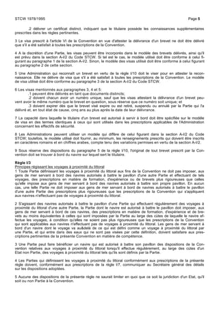 .2 délivrer un certificat distinct, indiquant que le titulaire possède les connaissances supplémentaires
prescrites dans les règles pertinentes.
3 Le visa prescrit à l'article VI de la Convention en vue d'attester la délivrance d'un brevet ne doit être délivré
que s'il a été satisfait à toutes les prescriptions de la Convention.
4 A la discrétion d'une Partie, les visas peuvent être incorporés dans le modèle des brevets délivrés, ainsi qu'il
est prévu dans la section A-I/2 du Code STCW. Si tel est le cas, le modèle utilisé doit être conforme à celui fi-
gurant au paragraphe 1 de la section A-I/2. Sinon, le modèle des visas utilisé doit être conforme à celui figurant
au paragraphe 2 de cette section.
5 Une Administration qui reconnaît un brevet en vertu de la règle I/10 doit le viser pour en attester la recon-
naissance. Elle ne délivre de visa que s'il a été satisfait à toutes les prescriptions de la Convention. Le modèle
de visa utilisé doit être conforme au paragraphe 3 de la section A-I/2 du Code STCW.
6 Les visas mentionnés aux paragraphes 3, 4 et 5:
.1 peuvent être délivrés en tant que documents distincts;
.2 doivent chacun avoir un numéro unique, sauf que les visas attestant la délivrance d'un brevet peu-
vent avoir le même numéro que le brevet en question, sous réserve que ce numéro soit unique; et
.3 doivent expirer dès que le brevet visé expire ou est retiré, suspendu ou annulé par la Partie qui l'a
délivré et, en tout état de cause, cinq ans au plus après la date de leur délivrance.
7 La capacité dans laquelle le titulaire d'un brevet est autorisé à servir à bord doit être spécifiée sur le modèle
de visa en des termes identiques à ceux qui sont utilisés dans les prescriptions applicables de l'Administration
concernant les effectifs de sécurité.
8 Les Administrations peuvent utiliser un modèle qui diffère de celui figurant dans la section A-I/2 du Code
STCW; toutefois, le modèle utilisé doit fournir, au minimum, les renseignements prescrits qui doivent être inscrits
en caractères romains et en chiffres arabes, compte tenu des variations permises en vertu de la section A-I/2.
9 Sous réserve des dispositions du paragraphe 5 de la règle I/10, l'original de tout brevet prescrit par la Con-
vention doit se trouver à bord du navire sur lequel sert le titulaire.
Règle I/3
Principes régissant les voyages à proximité du littoral
1 Toute Partie définissant les voyages à proximité du littoral aux fins de la Convention ne doit pas imposer, aux
gens de mer servant à bord des navires autorisés à battre le pavillon d'une autre Partie et effectuant de tels
voyages, des prescriptions en matière de formation, d'expérience ou de brevets plus rigoureuses que celles
qu'elle impose aux gens de mer servant à bord des navires autorisés à battre son propre pavillon. En aucun
cas, une telle Partie ne doit imposer aux gens de mer servant à bord de navires autorisés à battre le pavillon
d'une autre Partie des prescriptions plus rigoureuses que les prescriptions de la Convention qui s'appliquent
aux navires n'effectuant pas de voyages à proximité du littoral.
2 S'agissant des navires autorisés à battre le pavillon d'une Partie qui effectuent régulièrement des voyages à
proximité du littoral d'une autre Partie, la Partie dont le navire est autorisé à battre le pavillon doit imposer, aux
gens de mer servant à bord de ces navires, des prescriptions en matière de formation, d'expérience et de bre-
vets au moins équivalentes à celles qui sont imposées par la Partie au large des cùtes de laquelle le navire ef-
fectue les voyages, à condition qu'elles ne soient pas plus rigoureuses que les prescriptions de la Convention
qui sont applicables aux navires n'effectuant pas de voyages à proximité du littoral. Les gens de mer servant à
bord d'un navire dont le voyage va au&delà de ce qui est défini comme un voyage à proximité du littoral par
une Partie, et qui entre dans des eaux qui ne sont pas visées par cette définition, doivent satisfaire aux pres-
criptions pertinentes de la présente Convention en matière de compétence.
3 Une Partie peut faire bénéficier un navire qui est autorisé à battre son pavillon des dispositions de la Con-
vention relatives aux voyages à proximité du littoral lorsqu'il effectue régulièrement, au large des cùtes d'un
Etat non Partie, des voyages à proximité du littoral tels qu'ils sont définis par la Partie.
4 Les Parties qui définissent les voyages à proximité du littoral conformément aux prescriptions de la présente
règle doivent, conformément aux prescriptions de la règle I/7, communiquer au Secrétaire général des détails
sur les dispositions adoptées.
5 Aucune des dispositions de la présente règle ne saurait limiter en quoi que ce soit la juridiction d'un Etat, qu'il
soit ou non Partie à la Convention.
STCW 1978/1995 Page 5
 