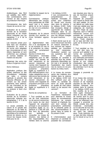 dioélectriques, des RLS
par satellite, des SART,
des combinaisons d'im-
mersion et des moyens
de protection thermique
Connaissance des tech-
niques de survie en mer
Evaluation de la preuve
donnée de la formation
approuvée et de l'expé-
rience indiquées aux pa-
ragraphes 1 à 4 de la
section A-VI/2
Les mesures prises pour
faire face aux situations
d'abandon du navire et
de survie sont adaptées
aux circonstances et con-
ditions régnantes et sont
conformes aux pratiques
et normes établies en
matière de sécurité
Dispenser des soins mé-
dicaux d'urgence à bord
Soins médicaux
Application pratique des
guides médicaux et des
consultations médicales
par radio, y compris
l'aptitude à prendre des
mesures efficaces en se
fondant sur les rensei-
gnements ainsi obtenus,
en cas d'accident ou de
maladie susceptible de
se produire à bord d'un
navire
Evaluation de la preuve
donnée de la formation
approuvée indiquée aux
paragraphes 1 à 3 de la
section A-VI/4
La cause probable, la
nature et la gravité des
blessures ou de l'état du
patient sont promptement
identifiées et le traitement
permet de réduire au mi-
nimum les risques immé-
diats pour la vie
Contrôler le respect de la
réglementation
Connaissance pratique
élémentaire des conven-
tions pertinentes de l'OMI
ayant trait à la sauve-
garde de la vie humaine
en mer et à la protection
du milieu marin
Evaluation de la preuve
donnée d'un examen ou
d'une formation approu-
vée
La réglementation rela-
tive à la sauvegarde de
la vie humaine en mer et
à la protection du milieu
marin est correctement
identifiée
Section A-III/2A-III/2
Prescriptions minimales
obligatoires pour la déli-
vrance des brevets de
chef mécanicien et de
second mécanicien de
navires dont l'appareil de
propulsion principal a une
puissance propulsive
égale ou supérieure à 3
000 kWPrescriptions mini-
males obligatoires pour la
délivrance des brevets de
chef mécanicien et de
second mécanicien de
navires dont l'appareil de
propulsion principal a une
puissance propulsive
égale ou supérieure à 3
000 kW
Norme de compétence
1 Tout candidat au bre-
vet de chef mécanicien
ou de second mécanicien
d'un navire de mer dont
l'appareil de propulsion
principal a une puissance
propulsive égale ou su-
périeure à 3 000 kW doit
être tenu de démontrer
son aptitude à
s'acquitter, au niveau de
direction, des tâches et
des responsabilités énu-
mérées dans la colonne
1 du tableau A-III/2.
2 Les connaissances, la
compréhension et
l'aptitude minimales re-
quises pour l'obtention
du brevet sont énumé-
rées dans la colonne 2
du tableau A-III/2. Cette
liste incorpore, élargit et
approfondit les matières
indiquées dans la co-
lonne 2 du tableau A-III/1
pour les officiers chargés
du quart machine.
3 Etant donné que le se-
cond mécanicien doit être
en mesure d'assumer à
tout moment les respon-
sabilités qui incombent
au chef mécanicien,
l'évaluation portant sur
ces questions doit per-
mettre de vérifier
l'aptitude du candidat à
assimiler tous les rensei-
gnements disponibles qui
ont trait à la sécurité de
l'exploitation des machi-
nes du navire et à la pro-
tection du milieu marin.
4 Le niveau de connais-
sance des matières énu-
mérées dans la colonne
2 du tableau A-III/2 doit
être suffisant pour per-
mettre au candidat de
servir en toute sécurité
en qualité de chef méca-
nicien ou de second mé-
canicien*.
5 La formation et
l'expérience nécessaires
pour atteindre le niveau
requis de connaissances
théoriques, de compré-
hension et d'aptitude doi-
vent tenir compte des
prescriptions pertinentes
de la présente partie et
des recommandations fi-
gurant dans la partie B
du présent Code.
6 L'Administration peut
dispenser un candidat de
posséder les connaissan-
ces requises pour des ty-
pes de machines propul-
sives autres que
l'appareil de propulsion
pour lequel le brevet déli-
vré sera valable. Un bre-
vet délivré sur cette base
n'est pas valable pour les
catégories de machines
qui font l'objet de cette
dispense, sauf si l'officier
mécanicien prouve qu'il
possède les connaissan-
ces requises dans ce do-
maine. Toute dispense
de ce type doit être indi-
quée sur le brevet et sur
le visa.
7 Tout candidat au bre-
vet doit être tenu de
prouver qu'il satisfait à la
norme de compétence
requise, conformément
aux méthodes permettant
de démontrer les compé-
tences et aux critères
d'évaluation des compé-
tences qui figurent dans
les colonnes 3 et 4 du ta-
bleau A-III/2.
Voyages à proximité du
littoral
8 Le niveau des connais-
sances, de la compré-
hension et de l'aptitude
requises au titre des dif-
férentes rubriques énu-
mérées dans la colonne
2 du tableau A-III/2 peut
être modifié, de la ma-
nière jugée nécessaire,
dans le cas des officiers
de navires dont la puis-
sance propulsive est limi-
tée et qui effectuent des
voyages à proximité du
littoral, compte tenu des
incidences éventuelles
sur la sécurité de tous les
navires pouvant se trou-
ver dans les mêmes
eaux. Toute restriction de
ce type doit être indiquée
sur le brevet et sur le vi-
sa.
STCW 1978/1995 Page 51
 
