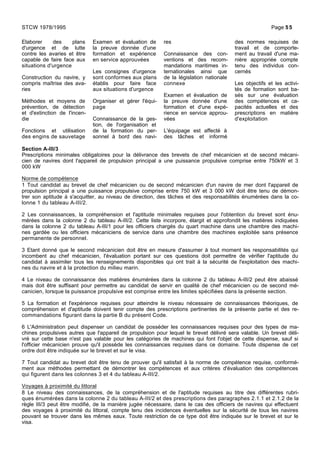 Elaborer des plans
d'urgence et de lutte
contre les avaries et être
capable de faire face aux
situations d'urgence
Construction du navire, y
compris maîtrise des ava-
ries
Méthodes et moyens de
prévention, de détection
et d'extinction de l'incen-
die
Fonctions et utilisation
des engins de sauvetage
Examen et évaluation de
la preuve donnée d'une
formation et expérience
en service approuvées
Les consignes d'urgence
sont conformes aux plans
établis pour faire face
aux situations d'urgence
Organiser et gérer l'équi-
page
Connaissance de la ges-
tion, de l'organisation et
de la formation du per-
sonnel à bord des navi-
res
Connaissance des con-
ventions et des recom-
mandations maritimes in-
ternationales ainsi que
de la législation nationale
connexe
Examen et évaluation de
la preuve donnée d'une
formation et d'une expé-
rience en service approu-
vées
L'équipage est affecté à
des tâches et informé
des normes requises de
travail et de comporte-
ment au travail d'une ma-
nière appropriée compte
tenu des individus con-
cernés
Les objectifs et les activi-
tés de formation sont ba-
sés sur une évaluation
des compétences et ca-
pacités actuelles et des
prescriptions en matière
d'exploitation
Section A-III/3
Prescriptions minimales obligatoires pour la délivrance des brevets de chef mécanicien et de second mécani-
cien de navires dont l'appareil de propulsion principal a une puissance propulsive comprise entre 750kW et 3
000 kW
Norme de compétence
1 Tout candidat au brevet de chef mécanicien ou de second mécanicien d'un navire de mer dont l'appareil de
propulsion principal a une puissance propulsive comprise entre 750 kW et 3 000 kW doit être tenu de démon-
trer son aptitude à s'acquitter, au niveau de direction, des tâches et des responsabilités énumérées dans la co-
lonne 1 du tableau A-III/2.
2 Les connaissances, la compréhension et l'aptitude minimales requises pour l'obtention du brevet sont énu-
mérées dans la colonne 2 du tableau A-III/2. Cette liste incorpore, élargit et approfondit les matières indiquées
dans la colonne 2 du tableau A-III/1 pour les officiers chargés du quart machine dans une chambre des machi-
nes gardée ou les officiers mécaniciens de service dans une chambre des machines exploitée sans présence
permanente de personnel.
3 Etant donné que le second mécanicien doit être en mesure d'assumer à tout moment les responsabilités qui
incombent au chef mécanicien, l'évaluation portant sur ces questions doit permettre de vérifier l'aptitude du
candidat à assimiler tous les renseignements disponibles qui ont trait à la sécurité de l'exploitation des machi-
nes du navire et à la protection du milieu marin.
4 Le niveau de connaissance des matières énumérées dans la colonne 2 du tableau A-III/2 peut être abaissé
mais doit être suffisant pour permettre au candidat de servir en qualité de chef mécanicien ou de second mé-
canicien, lorsque la puissance propulsive est comprise entre les limites spécifiées dans la présente section.
5 La formation et l'expérience requises pour atteindre le niveau nécessaire de connaissances théoriques, de
compréhension et d'aptitude doivent tenir compte des prescriptions pertinentes de la présente partie et des re-
commandations figurant dans la partie B du présent Code.
6 L'Administration peut dispenser un candidat de posséder les connaissances requises pour des types de ma-
chines propulsives autres que l'appareil de propulsion pour lequel le brevet délivré sera valable. Un brevet déli-
vré sur cette base n'est pas valable pour les catégories de machines qui font l'objet de cette dispense, sauf si
l'officier mécanicien prouve qu'il possède les connaissances requises dans ce domaine. Toute dispense de cet
ordre doit être indiquée sur le brevet et sur le visa.
7 Tout candidat au brevet doit être tenu de prouver qu'il satisfait à la norme de compétence requise, conformé-
ment aux méthodes permettant de démontrer les compétences et aux critères d'évaluation des compétences
qui figurent dans les colonnes 3 et 4 du tableau A-III/2.
Voyages à proximité du littoral
8 Le niveau des connaissances, de la compréhension et de l'aptitude requises au titre des différentes rubri-
ques énumérées dans la colonne 2 du tableau A-III/2 et des prescriptions des paragraphes 2.1.1 et 2.1.2 de la
règle III/3 peut être modifié, de la manière jugée nécessaire, dans le cas des officiers de navires qui effectuent
des voyages à proximité du littoral, compte tenu des incidences éventuelles sur la sécurité de tous les navires
pouvant se trouver dans les mêmes eaux. Toute restriction de ce type doit être indiquée sur le brevet et sur le
visa.
STCW 1978/1995 Page 55
 