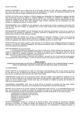 NOTANT EGALEMENT que la règle IV/16 de la Convention SOLAS de 1974, telle que modifiée, prévoit que
tout navire doit avoir à bord du personnel dont les qualifications en matière de radiocommunications de dé-
tresse et de sécurité sont jugées satisfaisantes par l'Administration,
NOTANT EN OUTRE que la résolution A.769(18) adoptée par l'Assemblée de l'Organisation maritime internatio-
nale recommande qu'avant de délivrer un certificat SMDSM à un titulaire d'un certificat non SMDSM, les gou-
vernements exigent que le candidat passe avec succès au moins un examen restreint conformément aux pro-
cédures et modalités décrites dans cette résolution, étant entendu cependant que les dispositions de cette
dernière ne s'appliqueront plus le 1er février 1997,
RECONNAISSANT que le SMDSM fournira également, pour la plupart des navires auxquels la Convention SO-
LAS de 1974, telle que modifiée, ne s'applique pas, le seul moyen d'assurer des communications de détresse
et de sécurité,
RECONNAISSANT EGALEMENT qu'il est nécessaire que les personnes embarquées à bord de ces navires re-
çoivent aussi une formation et obtiennent un certificat conformes au Règlement des radiocommunications et à
la Convention STCW de 1978, telle que modifiée,
RECONNAISSANT EN OUTRE qu'un nombre considérable de capitaines, d'officiers de pont et de personnel
chargé des radiocommunications devront recevoir la formation et obtenir le certificat requis pour assurer les
fonctions d'opérateur des radiocommunications dans le SMDSM, avant le 1er février 1999,
ETANT D'AVIS que tout retard apporté à cette formation et à la délivrance des certificats pertinents risquera de
provoquer une pénurie mondiale d'opérateurs des radiocommunications dans le SMDSM lorsque ce système
deviendra pleinement opérationnel,
PRIE INSTAMMENT les gouvernements:
.1 de prendre les mesures nécessaires pour faire en sorte qu'un nombre suffisant de personnes qui as-
sument la responsabilité des communications de détresse et de sécurité à bord des navires reçoivent une for-
mation et obtiennent le certificat d'opérateur des radiocommunications dans le SMDSM avant le 1er février
1999, sans que la qualité de la formation en soit diminuée; et
.2 de porter cette question à l'attention des armateurs, des gens de mer et de toutes les autres person-
nes qui peuvent avoir besoin d'utiliser, ou dont les navires peuvent avoir besoin d'utiliser, les services SMDSM.
RESOLUTION 5
FORMATION EN MATIERE DE GESTION DES SITUATIONS DE CRISE ET DE COMPORTEMENT HUMAIN
POUR LE PERSONNEL SERVANT A BORD DES NAVIRES ROULIERS A PASSAGERS
LA CONFERENCE,
AYANT ADOPTE les amendements de 1995 à la Convention internationale de 1978 sur les normes de forma-
tion des gens de mer, de délivrance des brevets et de veille (Convention STCW) et au Code de formation des
gens de mer, de délivrance des brevets et de veille (Code STCW),
CONSIDERANT la règle V/2.8 de la Convention STCW, telle que modifiée, selon laquelle les capitaines, les se-
conds, les chefs mécaniciens, les seconds mécaniciens et toute personne responsable de la sécurité des pas-
sagers en cas de situation critique doivent avoir reçu une formation en matière de gestion des situations de
crise et de comportement humain,
CONSIDERANT EGALEMENT qu'en vertu du Code STCW, la formation en question doit être jugée satisfai-
sante par l'Administration d'après les normes élaborées par l'Organisation maritime internationale,
NOTANT que le Comité de la sécurité maritime de l'Organisation était convenu, à sa soixante&cinquième ses-
sion, qu'une formation en matière de gestion des situations de crise et de comportement humain était essen-
tielle pour le personnel clé des navires rouliers à passagers et qu'elle devait porter sur les sujets suivants:
- comportement et réaction de l'être humain,
- optimalisation de l'utilisation des ressources,
- élaboration de plans d'urgence,
- aptitude au commandement,
- contrôle du stress et
- communications,
NOTANT EGALEMENT l'opinion du Comité de la sécurité maritime, selon laquelle les dispositions détaillées
concernant la formation en matière de gestion des situations de crise et de comportement humain devaient
être élaborées plus avant, de manière à inclure les connaissances, la compréhension et l'aptitude requises, la
STCW 1978/1995 Page 58
 