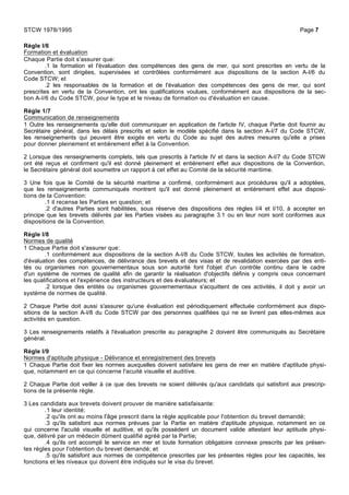 Règle I/6
Formation et évaluation
Chaque Partie doit s'assurer que:
.1 la formation et l'évaluation des compétences des gens de mer, qui sont prescrites en vertu de la
Convention, sont dirigées, supervisées et contrôlées conformément aux dispositions de la section A-I/6 du
Code STCW; et
.2 les responsables de la formation et de l'évaluation des compétences des gens de mer, qui sont
prescrites en vertu de la Convention, ont les qualifications voulues, conformément aux dispositions de la sec-
tion A-I/6 du Code STCW, pour le type et le niveau de formation ou d'évaluation en cause.
Règle 1/7
Communication de renseignements
1 Outre les renseignements qu'elle doit communiquer en application de l'article IV, chaque Partie doit fournir au
Secrétaire général, dans les délais prescrits et selon le modèle spécifié dans la section A-I/7 du Code STCW,
les renseignements qui peuvent être exigés en vertu du Code au sujet des autres mesures qu'elle a prises
pour donner pleinement et entièrement effet à la Convention.
2 Lorsque des renseignements complets, tels que prescrits à l'article IV et dans la section A-I/7 du Code STCW
ont été reçus et confirment qu'il est donné pleinement et entièrement effet aux dispositions de la Convention,
le Secrétaire général doit soumettre un rapport à cet effet au Comité de la sécurité maritime.
3 Une fois que le Comité de la sécurité maritime a confirmé, conformément aux procédures qu'il a adoptées,
que les renseignements communiqués montrent qu'il est donné pleinement et entièrement effet aux disposi-
tions de la Convention:
.1 il recense les Parties en question; et
.2 d'autres Parties sont habilitées, sous réserve des dispositions des règles I/4 et I/10, à accepter en
principe que les brevets délivrés par les Parties visées au paragraphe 3.1 ou en leur nom sont conformes aux
dispositions de la Convention.
Règle I/8
Normes de qualité
1 Chaque Partie doit s'assurer que:
.1 conformément aux dispositions de la section A-I/8 du Code STCW, toutes les activités de formation,
d'évaluation des compétences, de délivrance des brevets et des visas et de revalidation exercées par des enti-
tés ou organismes non gouvernementaux sous son autorité font l'objet d'un contrôle continu dans le cadre
d'un système de normes de qualité afin de garantir la réalisation d'objectifs définis y compris ceux concernant
les qualifications et l'expérience des instructeurs et des évaluateurs; et
.2 lorsque des entités ou organismes gouvernementaux s'acquittent de ces activités, il doit y avoir un
système de normes de qualité.
2 Chaque Partie doit aussi s'assurer qu'une évaluation est périodiquement effectuée conformément aux dispo-
sitions de la section A-I/8 du Code STCW par des personnes qualifiées qui ne se livrent pas elles-mêmes aux
activités en question.
3 Les renseignements relatifs à l'évaluation prescrite au paragraphe 2 doivent être communiqués au Secrétaire
général.
Règle I/9
Normes d'aptitude physique - Délivrance et enregistrement des brevets
1 Chaque Partie doit fixer les normes auxquelles doivent satisfaire les gens de mer en matière d'aptitude physi-
que, notamment en ce qui concerne l'acuité visuelle et auditive.
2 Chaque Partie doit veiller à ce que des brevets ne soient délivrés qu'aux candidats qui satisfont aux prescrip-
tions de la présente règle.
3 Les candidats aux brevets doivent prouver de manière satisfaisante:
.1 leur identité;
.2 qu'ils ont au moins l'âge prescrit dans la règle applicable pour l'obtention du brevet demandé;
.3 qu'ils satisfont aux normes prévues par la Partie en matière d'aptitude physique, notamment en ce
qui concerne l'acuité visuelle et auditive, et qu'ils possèdent un document valide attestant leur aptitude physi-
que, délivré par un médecin dûment qualifié agréé par la Partie;
.4 qu'ils ont accompli le service en mer et toute formation obligatoire connexe prescrits par les présen-
tes règles pour l'obtention du brevet demandé; et
.5 qu'ils satisfont aux normes de compétence prescrites par les présentes règles pour les capacités, les
fonctions et les niveaux qui doivent être indiqués sur le visa du brevet.
STCW 1978/1995 Page 7
 