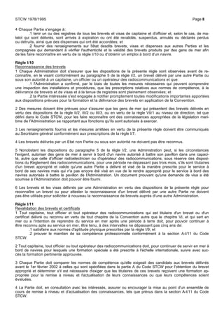 4 Chaque Partie s'engage à:
.1 tenir un ou des registres de tous les brevets et visas de capitaine et d'officier et, selon le cas, de ma-
telot qui sont délivrés, sont arrivés à expiration ou ont été revalidés, suspendus, annulés ou déclarés perdus
ou détruits, ainsi que des dispenses qui ont été accordées; et
.2 fournir des renseignements sur l'état desdits brevets, visas et dispenses aux autres Parties et les
compagnies qui demandent à vérifier l'authenticité et la validité des brevets produits par des gens de mer afin
de les faire reconnaître en vertu de la règle I/10 ou d'obtenir un emploi à bord d'un navire.
Règle I/10
Reconnaissance des brevets
1 Chaque Administration doit s'assurer que les dispositions de la présente règle sont observées avant de re-
connaître, en le visant conformément au paragraphe 5 de la règle I/2, un brevet délivré par une autre Partie ou
sous son autorité à un capitaine, un officier ou un opérateur des radiocommunications et que:
.1 l'Administration a confirmé, par le biais de toutes les mesures nécessaires qui peuvent comprendre
une inspection des installations et procédures, que les prescriptions relatives aux normes de compétence, à la
délivrance de brevets et de visas et à la tenue de registres sont pleinement observées; et
.2 la Partie intéressée s'est engagée à notifier promptement toutes modifications importantes apportées
aux dispositions prévues pour la formation et la délivrance des brevets en application de la Convention.
2 Des mesures doivent être prévues pour s'assurer que les gens de mer qui présentent des brevets délivrés en
vertu des dispositions de la règle II/2, III/2 ou III/3, ou en vertu de la règle VII/1 au niveau de direction, tel que
défini dans le Code STCW, pour les faire reconnaître ont des connaissances appropriées de la législation mari-
time de l'Administration se rapportant aux fonctions qu'ils sont autorisés à exercer.
3 Les renseignements fournis et les mesures arrêtées en vertu de la présente règle doivent être communiqués
au Secrétaire général conformément aux prescriptions de la règle I/7.
4 Les brevets délivrés par un Etat non Partie ou sous son autorité ne doivent pas être reconnus.
5 Nonobstant les dispositions du paragraphe 5 de la règle I/2, une Administration peut, si les circonstances
l'exigent, autoriser des gens de mer à servir à bord d'un navire autorisé à battre son pavillon dans une capaci-
té, autre que celle d'officier radioélectricien ou d'opérateur des radiocommunications, sous réserve des disposi-
tions du Règlement des radiocommunications, pour une période ne dépassant pas trois mois, s'ils sont titulaires
d'un brevet approprié et valide qu'une autre Partie a délivré et visé de la manière prescrite pour le service à
bord de ses navires mais qui n'a pas encore été visé en vue de le rendre approprié pour le service à bord des
navires autorisés à battre le pavillon de l'Administration. Un document prouvant qu'une demande de visa a été
soumise à l'Administration doit pouvoir être fourni.
6 Les brevets et les visas délivrés par une Administration en vertu des dispositions de la présente règle pour
reconnaître un brevet ou pour attester la reconnaissance d'un brevet délivré par une autre Partie ne doivent
pas être utilisés pour solliciter à nouveau la reconnaissance de brevets auprès d'une autre Administration.
Règle I/11
Revalidation des brevets et certificats
1 Tout capitaine, tout officier et tout opérateur des radiocommunications qui est titulaire d'un brevet ou d'un
certificat délivré ou reconnu en vertu de tout chapitre de la Convention autre que le chapitre VI, et qui sert en
mer ou a l'intention de reprendre du service en mer après une période à terre doit, pour pouvoir continuer à
être reconnu apte au service en mer, être tenu, à des intervalles ne dépassant pas cinq ans de:
.1 satisfaire aux normes d'aptitude physique prescrites par la règle I/9; et
.2 prouver le maintien de sa compétence professionnelle conformément à la section A-I/11 du Code
STCW.
2 Tout capitaine, tout officier ou tout opérateur des radiocommunications doit, pour continuer de servir en mer à
bord de navires pour lesquels une formation spéciale a été prescrite à l'échelle internationale, suivre avec suc-
cès la formation pertinente approuvée.
3 Chaque Partie doit comparer les normes de compétence qu'elle exigeait des candidats aux brevets délivrés
avant le 1er février 2002 à celles qui sont spécifiées dans la partie A du Code STCW pour l'obtention du brevet
approprié et déterminer s'il est nécessaire d'exiger que les titulaires de ces brevets reçoivent une formation ap-
propriée pour la remise à niveau et l'actualisation de leurs connaissances ou que leurs compétences soient
évaluées.
4 La Partie doit, en consultation avec les intéressés, assurer ou encourager la mise au point d'un ensemble de
cours de remise à niveau et d'actualisation des connaissances, tels que prévus dans la section A-I/11 du Code
STCW.
STCW 1978/1995 Page 8
 