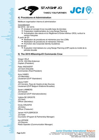 Page 3 of 4 
Algeria 
Argentina 
Australia 
Austria 
Azerbaijan 
Bangladesh 
Belgium 
Benin 
Bolivia 
Botswana 
Brazil 
Bulgaria 
Burkina Faso 
Cambodia 
Cameroon 
Canada 
Catalonia 
Chad 
Chile 
Colombia 
Comoros 
Congo 
Côte d'lvoire 
Croatia 
Cyprus 
Czech Republic 
Democratic Republic of Congo 
Denmark 
Dominican Republic 
Dutch Caribbean 
Ecuador 
Estonia 
Finland 
France 
Gabon 
Gambia 
Georgia 
Germany 
Ghana 
Greece 
Guinea 
Haiti 
Honduras 
Hong Kong, China 
Hungary 
Iceland 
India 
Indonesia 
Ireland 
Italy 
Jamaica 
Japan 
Jordan 
Kazakhstan 
Korea 
Latvia 
Lebanon 
Lesotho 
Lithuania 
Luxembourg 
Macao, China 
Madagascar 
Malaysia 
Maldives 
Mali 
Malta 
Mauritius 
Mexico 
Moldova 
Monaco 
Mongolia 
Morocco 
Nepal 
Netherlands 
New Zealand 
Nicaragua 
Niger 
Nigeria 
Norway 
Pacific 
Pakistan 
Panama 
Paraguay 
Peru 
Philippines 
Poland 
Portugal 
Puerto Rico 
Romania 
Russia 
Rwanda 
Scotland 
Senegal 
Serbia 
Singapore 
Slovakia 
South Africa 
Sri Lanka 
Suriname 
Sweden 
Switzerland 
Syria 
Taiwan 
Thailand 
Togo 
Tunisia 
Turkey 
Ukraine 
United Kingdom 
United States of America 
Uruguay 
Venezuela 
Vietnam 
West Indies 
Zambia 
Zimbabwe 
Junior Chamber International Belgium 
JCI Belgium vzw-asbl, Blvd Emile Bockstaellaan 193, 1020 Brussel/Bruxelles, Belgium 
Tel.: +32 2 428 36 61 - Fax: +32 2 425 48 90 - Mail: info@jci.be - Website: www.jci.be 
Ondernemingsnr. / nr. d'entreprise: 0408.650.904 
IBAN: BE95210094119758 / BIC: GEBABEBB 
4) Procédures et Administration 
Meilleure organisation interne et administration 
Concrètement: 
Q4 2014 – Q1 2015: 
Analyse et concept d'une nouvelle base de données 
Préparation implémentation du Long Range Planning 
Actualisation des statuts et du Règlement d'Ordre Intérieur (ROI), surtout la version française 
À partir de Q1 
Réalisation de procédures et mémentos pour les LOMs 
Réalisation de procédures et mémentos internes 
Promotion des Corporate Identity Guidelines 
En Q2-Q3: 
Évaluation intermédiaire du Long Range Planning (LRP) après la moitié de la période écoulée 
5) The 2015 #StarshipJCI Commando Crew 
Gregor VELZ 
JCI St. Vith Eifel-Ardennen 
Captain (President) 
Peter ANCKAERT 
JCI Gent Artevelde 
Commander (Past-President) 
Arne VANES 
JCI Mechelen 
Lieutenant (EVP Vlaanderen) 
Alexis FARY 
JCI Verviers, Pays de Vesdre et des Sources 
Lieutenant (EVP Belgium Wallonie Bruxelles) 
Sarah LAMMERS 
JCI Hasselt 
Lieutenant (EVP Internationalisme) 
Valérie DE GROOTE 
JCI Gent 
Officer (Secretary) 
Cindy CRUCIFIX 
JCI Arlon 
Officer (Treasurer) 
Jeroen HUYLEBROECK 
JCI Aalst 
Counselor (Program & Partnership Manager) 
Ine LEPAGE 
JCI Damme 
Radio Operator (Communication Manager) 
 