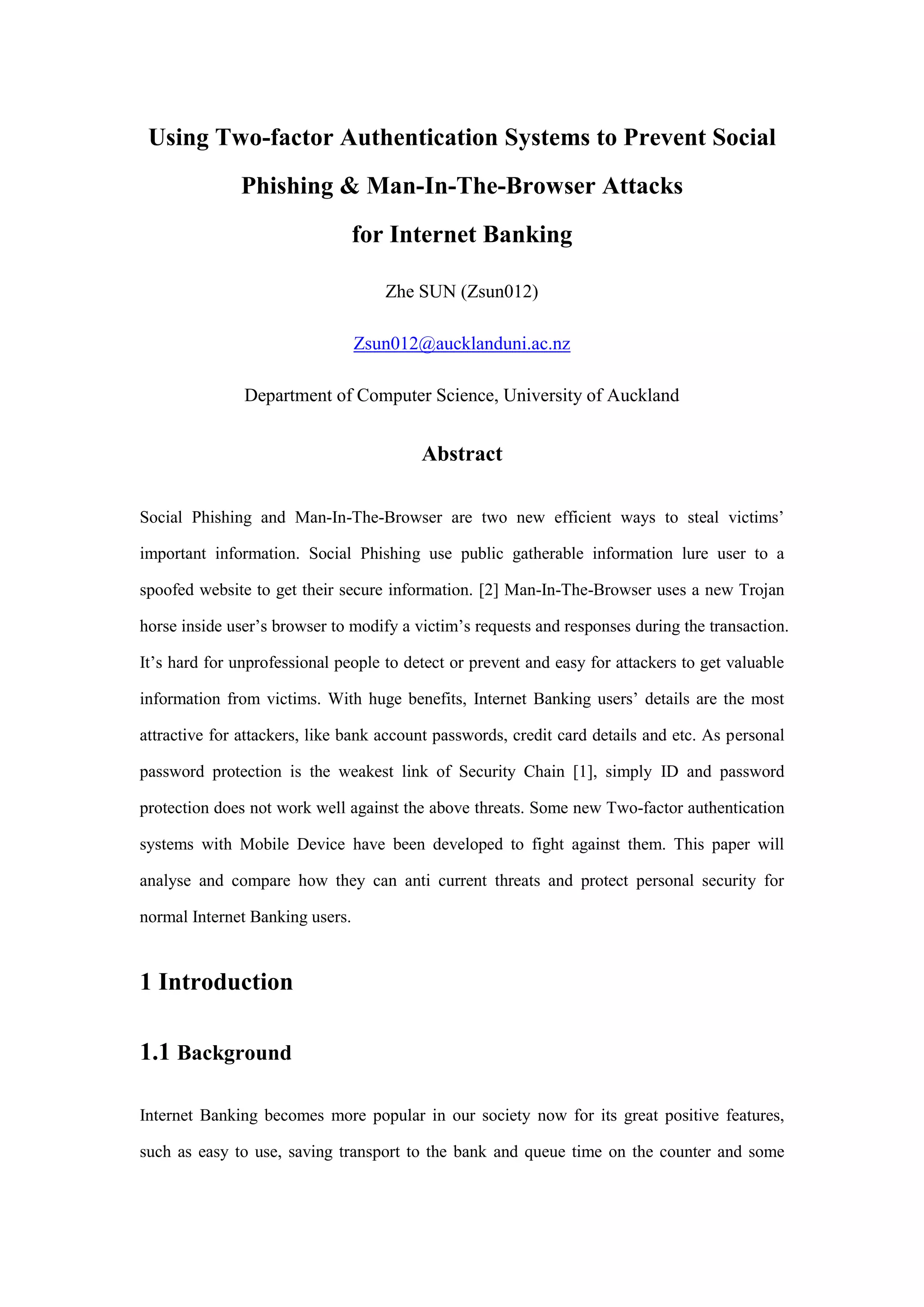 Using Two-factor Authentication Systems to Prevent Social
Phishing & Man-In-The-Browser Attacks
for Internet Banking
Zhe SUN (Zsun012)
Zsun012@aucklanduni.ac.nz
Department of Computer Science, University of Auckland
Abstract
Social Phishing and Man-In-The-Browser are two new efficient ways to steal victims’
important information. Social Phishing use public gatherable information lure user to a
spoofed website to get their secure information. [2] Man-In-The-Browser uses a new Trojan
horse inside user’s browser to modify a victim’s requests and responses during the transaction.
It’s hard for unprofessional people to detect or prevent and easy for attackers to get valuable
information from victims. With huge benefits, Internet Banking users’ details are the most
attractive for attackers, like bank account passwords, credit card details and etc. As personal
password protection is the weakest link of Security Chain [1], simply ID and password
protection does not work well against the above threats. Some new Two-factor authentication
systems with Mobile Device have been developed to fight against them. This paper will
analyse and compare how they can anti current threats and protect personal security for
normal Internet Banking users.
1 Introduction
1.1 Background
Internet Banking becomes more popular in our society now for its great positive features,
such as easy to use, saving transport to the bank and queue time on the counter and some
 