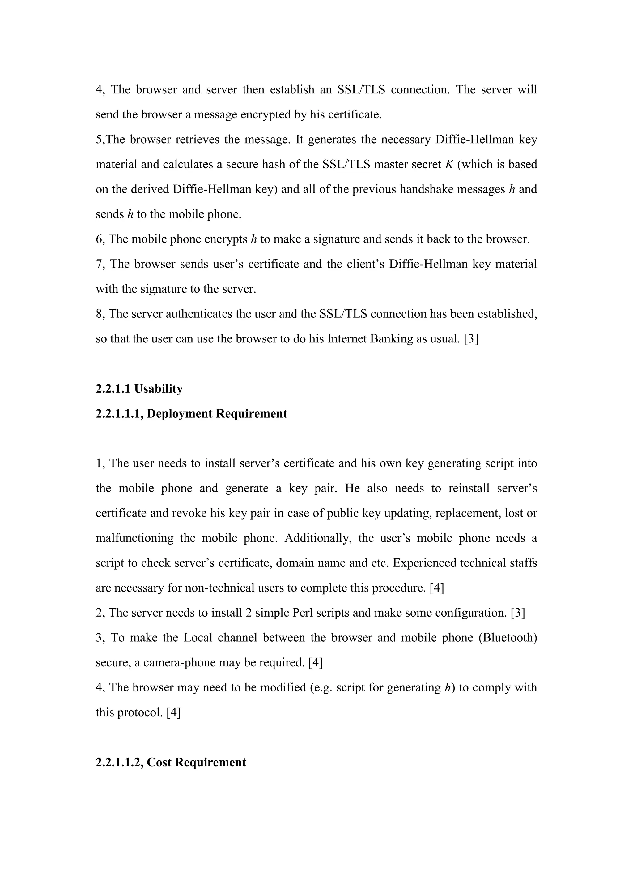 4, The browser and server then establish an SSL/TLS connection. The server will
send the browser a message encrypted by his certificate.
5,The browser retrieves the message. It generates the necessary Diffie-Hellman key
material and calculates a secure hash of the SSL/TLS master secret K (which is based
on the derived Diffie-Hellman key) and all of the previous handshake messages h and
sends h to the mobile phone.
6, The mobile phone encrypts h to make a signature and sends it back to the browser.
7, The browser sends user’s certificate and the client’s Diffie-Hellman key material
with the signature to the server.
8, The server authenticates the user and the SSL/TLS connection has been established,
so that the user can use the browser to do his Internet Banking as usual. [3]
2.2.1.1 Usability
2.2.1.1.1, Deployment Requirement
1, The user needs to install server’s certificate and his own key generating script into
the mobile phone and generate a key pair. He also needs to reinstall server’s
certificate and revoke his key pair in case of public key updating, replacement, lost or
malfunctioning the mobile phone. Additionally, the user’s mobile phone needs a
script to check server’s certificate, domain name and etc. Experienced technical staffs
are necessary for non-technical users to complete this procedure. [4]
2, The server needs to install 2 simple Perl scripts and make some configuration. [3]
3, To make the Local channel between the browser and mobile phone (Bluetooth)
secure, a camera-phone may be required. [4]
4, The browser may need to be modified (e.g. script for generating h) to comply with
this protocol. [4]
2.2.1.1.2, Cost Requirement
 