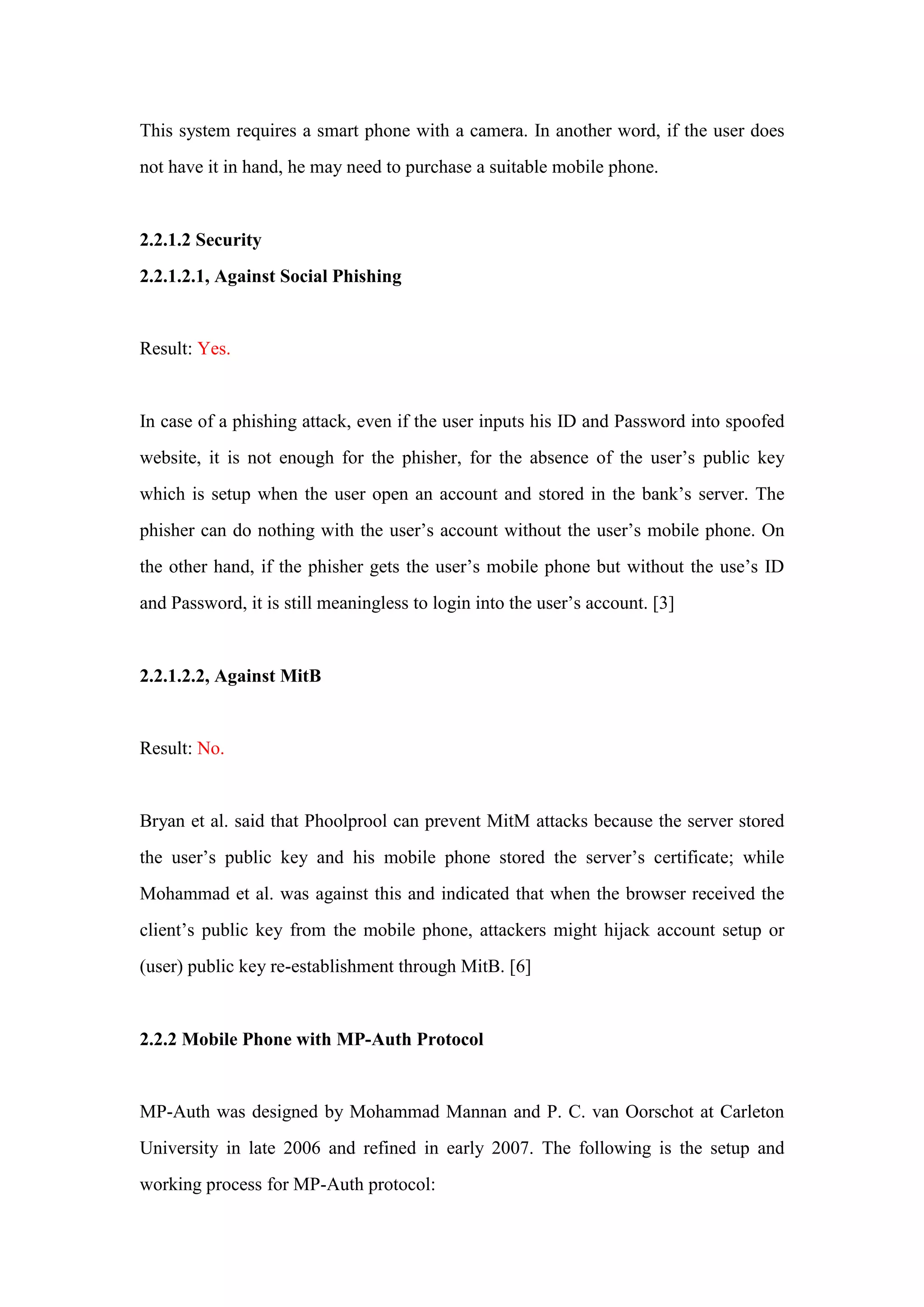 This system requires a smart phone with a camera. In another word, if the user does
not have it in hand, he may need to purchase a suitable mobile phone.
2.2.1.2 Security
2.2.1.2.1, Against Social Phishing
Result: Yes.
In case of a phishing attack, even if the user inputs his ID and Password into spoofed
website, it is not enough for the phisher, for the absence of the user’s public key
which is setup when the user open an account and stored in the bank’s server. The
phisher can do nothing with the user’s account without the user’s mobile phone. On
the other hand, if the phisher gets the user’s mobile phone but without the use’s ID
and Password, it is still meaningless to login into the user’s account. [3]
2.2.1.2.2, Against MitB
Result: No.
Bryan et al. said that Phoolprool can prevent MitM attacks because the server stored
the user’s public key and his mobile phone stored the server’s certificate; while
Mohammad et al. was against this and indicated that when the browser received the
client’s public key from the mobile phone, attackers might hijack account setup or
(user) public key re-establishment through MitB. [6]
2.2.2 Mobile Phone with MP-Auth Protocol
MP-Auth was designed by Mohammad Mannan and P. C. van Oorschot at Carleton
University in late 2006 and refined in early 2007. The following is the setup and
working process for MP-Auth protocol:
 