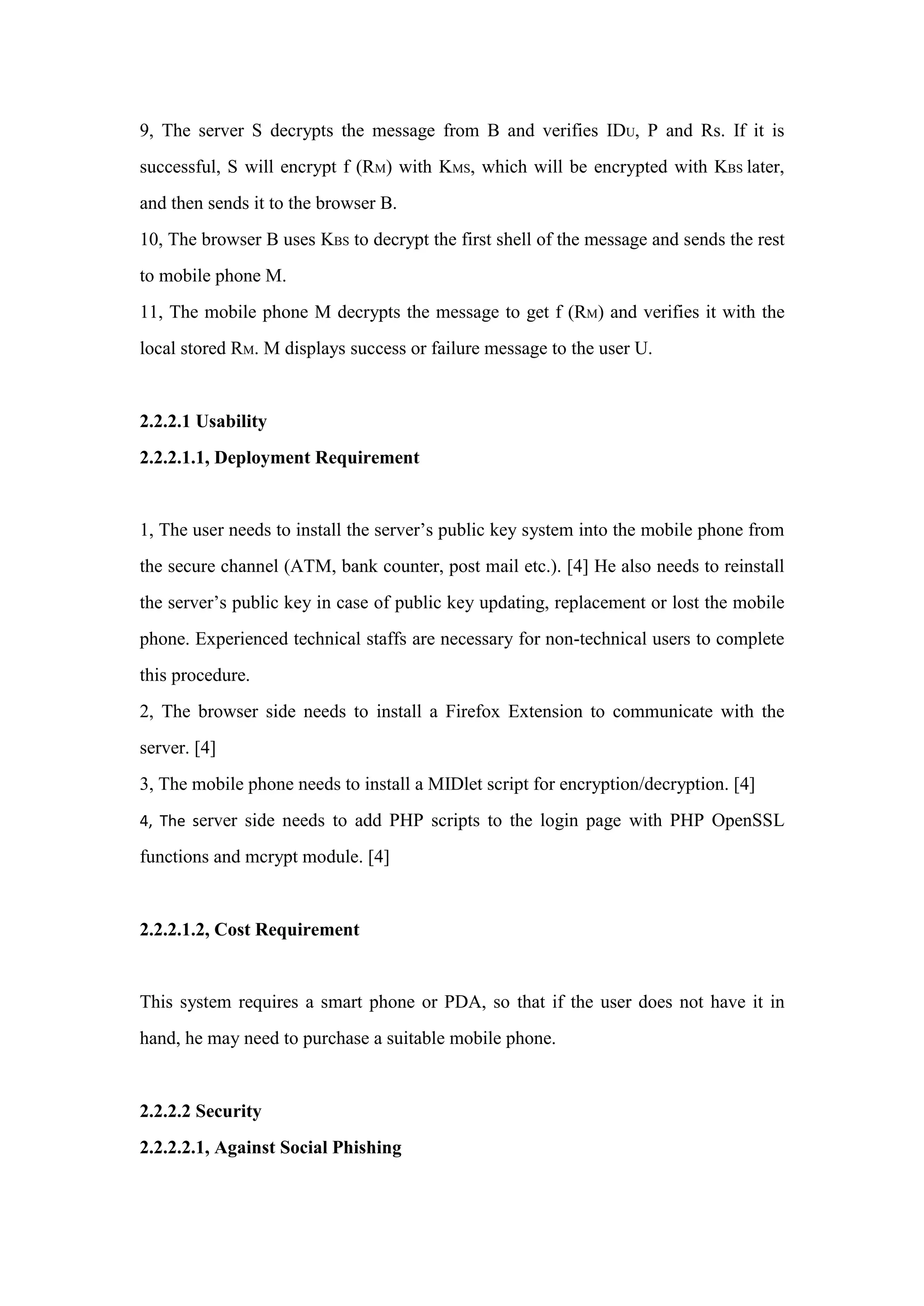 9, The server S decrypts the message from B and verifies IDU, P and Rs. If it is
successful, S will encrypt f (RM) with KMS, which will be encrypted with KBS later,
and then sends it to the browser B.
10, The browser B uses KBS to decrypt the first shell of the message and sends the rest
to mobile phone M.
11, The mobile phone M decrypts the message to get f (RM) and verifies it with the
local stored RM. M displays success or failure message to the user U.
2.2.2.1 Usability
2.2.2.1.1, Deployment Requirement
1, The user needs to install the server’s public key system into the mobile phone from
the secure channel (ATM, bank counter, post mail etc.). [4] He also needs to reinstall
the server’s public key in case of public key updating, replacement or lost the mobile
phone. Experienced technical staffs are necessary for non-technical users to complete
this procedure.
2, The browser side needs to install a Firefox Extension to communicate with the
server. [4]
3, The mobile phone needs to install a MIDlet script for encryption/decryption. [4]
4, The server side needs to add PHP scripts to the login page with PHP OpenSSL
functions and mcrypt module. [4]
2.2.2.1.2, Cost Requirement
This system requires a smart phone or PDA, so that if the user does not have it in
hand, he may need to purchase a suitable mobile phone.
2.2.2.2 Security
2.2.2.2.1, Against Social Phishing
 