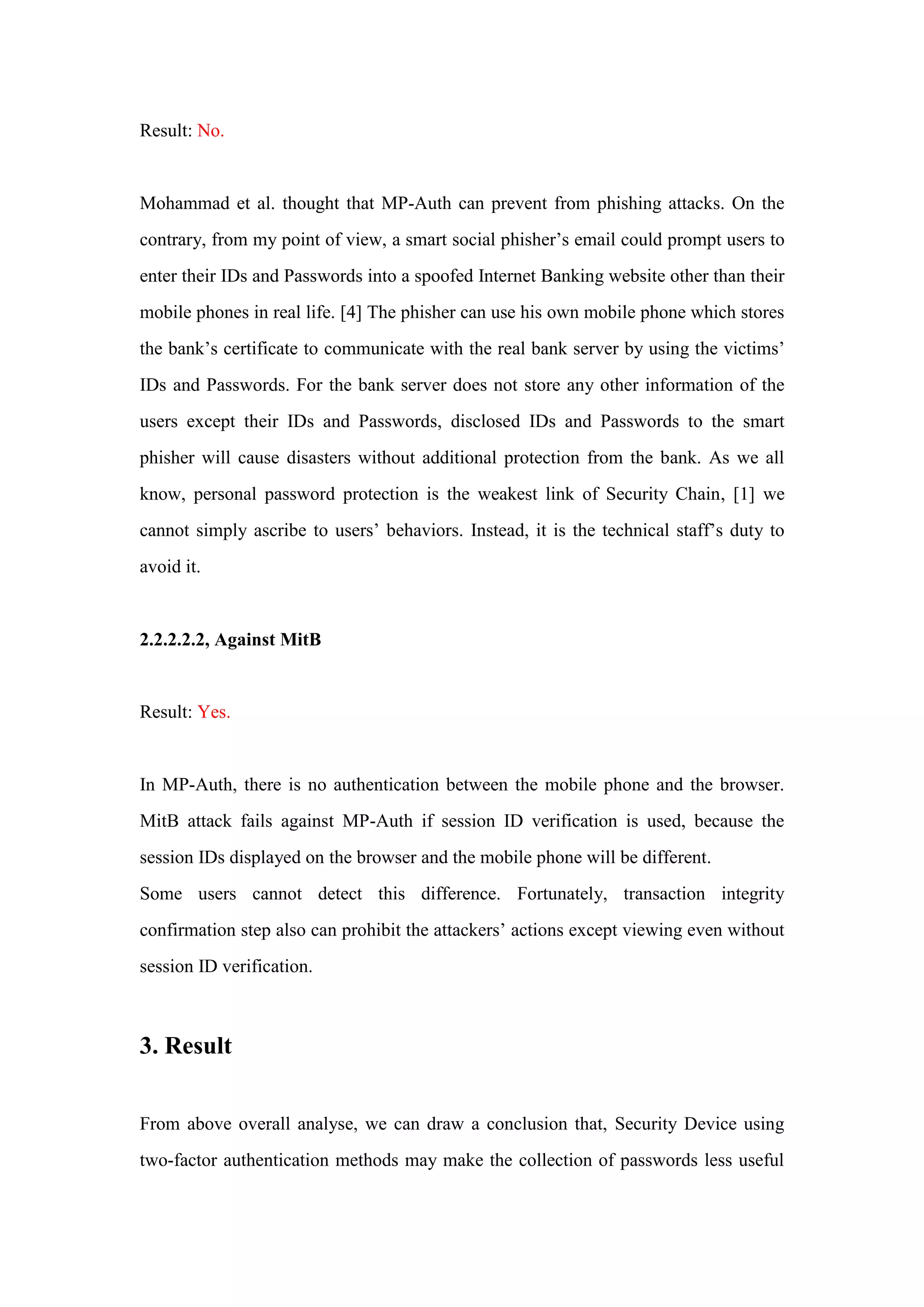 Result: No.
Mohammad et al. thought that MP-Auth can prevent from phishing attacks. On the
contrary, from my point of view, a smart social phisher’s email could prompt users to
enter their IDs and Passwords into a spoofed Internet Banking website other than their
mobile phones in real life. [4] The phisher can use his own mobile phone which stores
the bank’s certificate to communicate with the real bank server by using the victims’
IDs and Passwords. For the bank server does not store any other information of the
users except their IDs and Passwords, disclosed IDs and Passwords to the smart
phisher will cause disasters without additional protection from the bank. As we all
know, personal password protection is the weakest link of Security Chain, [1] we
cannot simply ascribe to users’ behaviors. Instead, it is the technical staff’s duty to
avoid it.
2.2.2.2.2, Against MitB
Result: Yes.
In MP-Auth, there is no authentication between the mobile phone and the browser.
MitB attack fails against MP-Auth if session ID verification is used, because the
session IDs displayed on the browser and the mobile phone will be different.
Some users cannot detect this difference. Fortunately, transaction integrity
confirmation step also can prohibit the attackers’ actions except viewing even without
session ID verification.
3. Result
From above overall analyse, we can draw a conclusion that, Security Device using
two-factor authentication methods may make the collection of passwords less useful
 