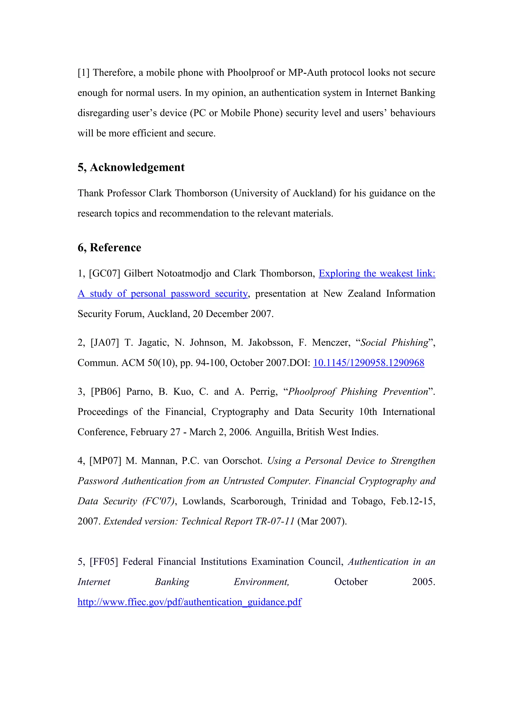 [1] Therefore, a mobile phone with Phoolproof or MP-Auth protocol looks not secure
enough for normal users. In my opinion, an authentication system in Internet Banking
disregarding user’s device (PC or Mobile Phone) security level and users’ behaviours
will be more efficient and secure.
5, Acknowledgement
Thank Professor Clark Thomborson (University of Auckland) for his guidance on the
research topics and recommendation to the relevant materials.
6, Reference
1, [GC07] Gilbert Notoatmodjo and Clark Thomborson, Exploring the weakest link:
A study of personal password security, presentation at New Zealand Information
Security Forum, Auckland, 20 December 2007.
2, [JA07] T. Jagatic, N. Johnson, M. Jakobsson, F. Menczer, “Social Phishing”,
Commun. ACM 50(10), pp. 94-100, October 2007.DOI: 10.1145/1290958.1290968
3, [PB06] Parno, B. Kuo, C. and A. Perrig, “Phoolproof Phishing Prevention”.
Proceedings of the Financial, Cryptography and Data Security 10th International
Conference, February 27 - March 2, 2006. Anguilla, British West Indies.
4, [MP07] M. Mannan, P.C. van Oorschot. Using a Personal Device to Strengthen
Password Authentication from an Untrusted Computer. Financial Cryptography and
Data Security (FC'07), Lowlands, Scarborough, Trinidad and Tobago, Feb.12-15,
2007. Extended version: Technical Report TR-07-11 (Mar 2007).
5, [FF05] Federal Financial Institutions Examination Council, Authentication in an
Internet Banking Environment, October 2005.
http://www.ffiec.gov/pdf/authentication_guidance.pdf
 