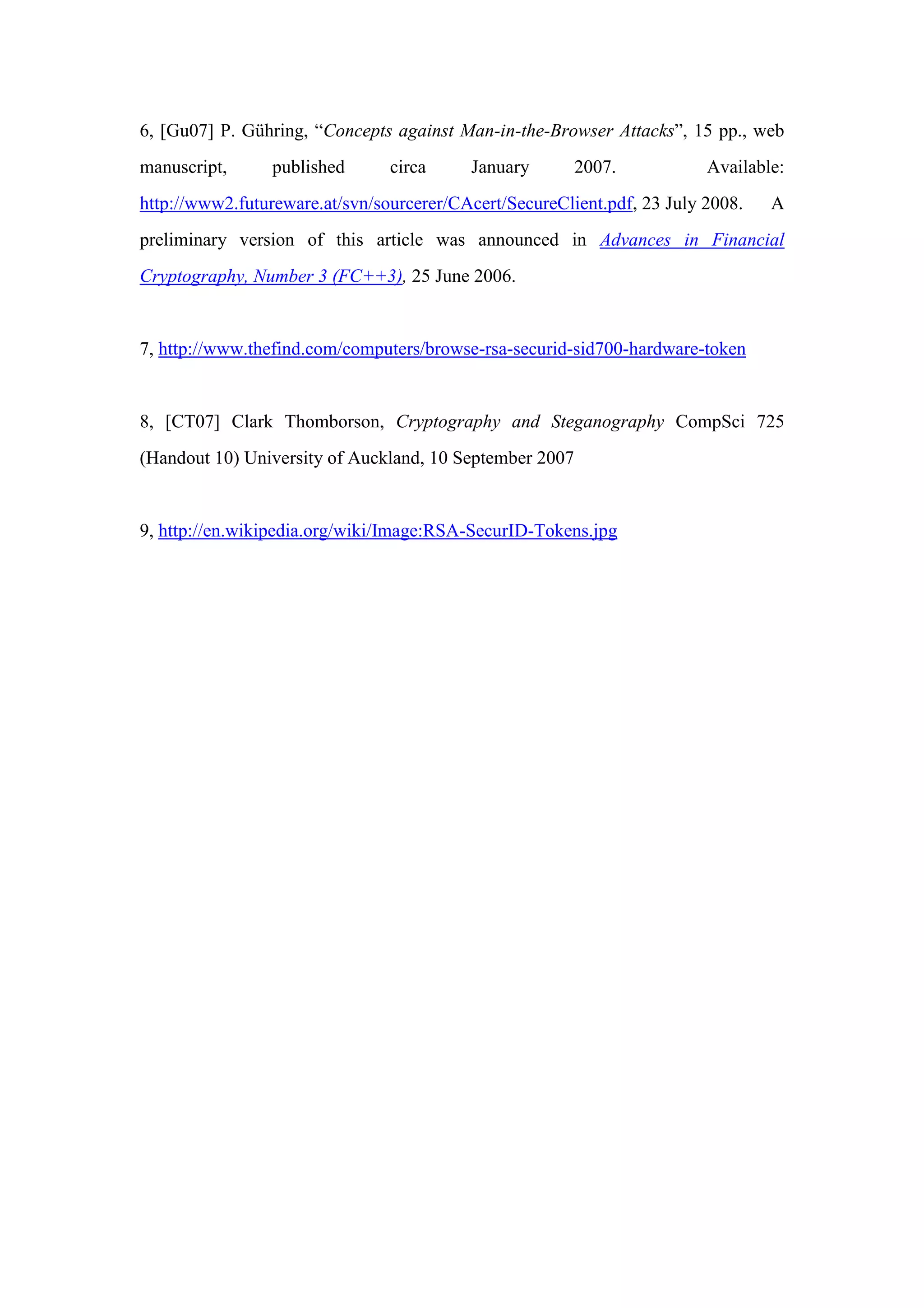 6, [Gu07] P. Gühring, “Concepts against Man-in-the-Browser Attacks”, 15 pp., web
manuscript, published circa January 2007. Available:
http://www2.futureware.at/svn/sourcerer/CAcert/SecureClient.pdf, 23 July 2008. A
preliminary version of this article was announced in Advances in Financial
Cryptography, Number 3 (FC++3), 25 June 2006.
7, http://www.thefind.com/computers/browse-rsa-securid-sid700-hardware-token
8, [CT07] Clark Thomborson, Cryptography and Steganography CompSci 725
(Handout 10) University of Auckland, 10 September 2007
9, http://en.wikipedia.org/wiki/Image:RSA-SecurID-Tokens.jpg
 