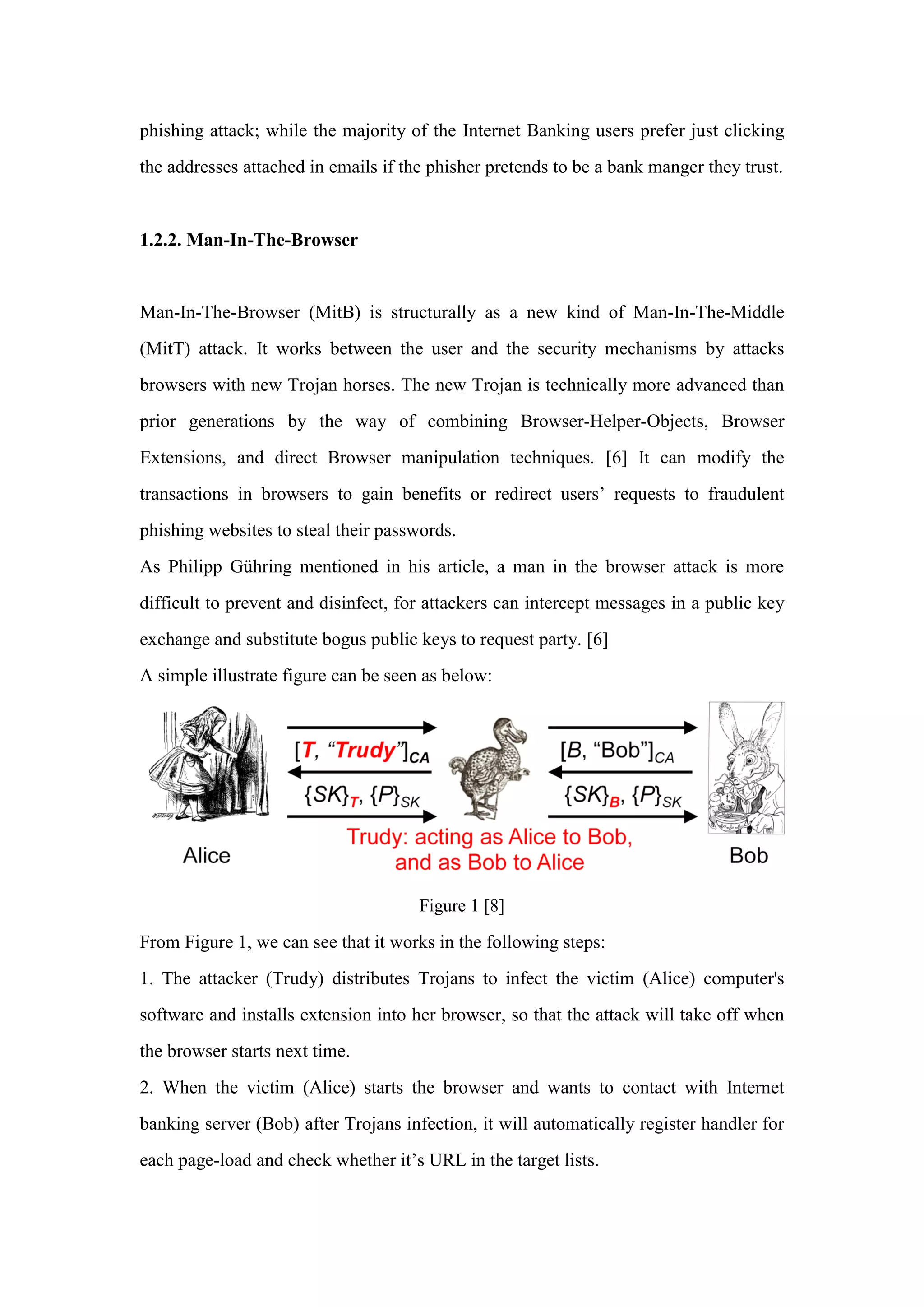 phishing attack; while the majority of the Internet Banking users prefer just clicking
the addresses attached in emails if the phisher pretends to be a bank manger they trust.
1.2.2. Man-In-The-Browser
Man-In-The-Browser (MitB) is structurally as a new kind of Man-In-The-Middle
(MitT) attack. It works between the user and the security mechanisms by attacks
browsers with new Trojan horses. The new Trojan is technically more advanced than
prior generations by the way of combining Browser-Helper-Objects, Browser
Extensions, and direct Browser manipulation techniques. [6] It can modify the
transactions in browsers to gain benefits or redirect users’ requests to fraudulent
phishing websites to steal their passwords.
As Philipp Gühring mentioned in his article, a man in the browser attack is more
difficult to prevent and disinfect, for attackers can intercept messages in a public key
exchange and substitute bogus public keys to request party. [6]
A simple illustrate figure can be seen as below:
Figure 1 [8]
From Figure 1, we can see that it works in the following steps:
1. The attacker (Trudy) distributes Trojans to infect the victim (Alice) computer's
software and installs extension into her browser, so that the attack will take off when
the browser starts next time.
2. When the victim (Alice) starts the browser and wants to contact with Internet
banking server (Bob) after Trojans infection, it will automatically register handler for
each page-load and check whether it’s URL in the target lists.
 