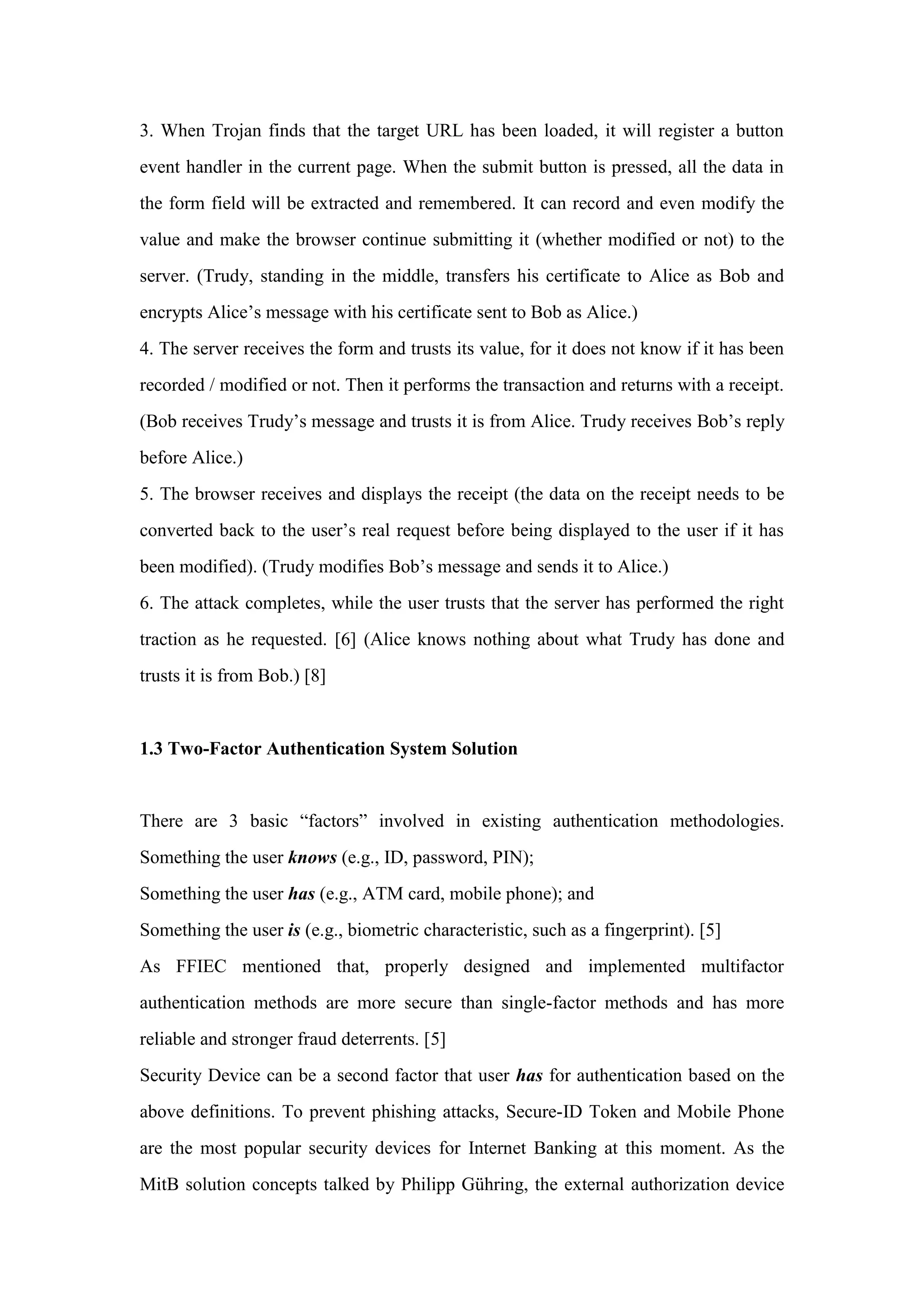 3. When Trojan finds that the target URL has been loaded, it will register a button
event handler in the current page. When the submit button is pressed, all the data in
the form field will be extracted and remembered. It can record and even modify the
value and make the browser continue submitting it (whether modified or not) to the
server. (Trudy, standing in the middle, transfers his certificate to Alice as Bob and
encrypts Alice’s message with his certificate sent to Bob as Alice.)
4. The server receives the form and trusts its value, for it does not know if it has been
recorded / modified or not. Then it performs the transaction and returns with a receipt.
(Bob receives Trudy’s message and trusts it is from Alice. Trudy receives Bob’s reply
before Alice.)
5. The browser receives and displays the receipt (the data on the receipt needs to be
converted back to the user’s real request before being displayed to the user if it has
been modified). (Trudy modifies Bob’s message and sends it to Alice.)
6. The attack completes, while the user trusts that the server has performed the right
traction as he requested. [6] (Alice knows nothing about what Trudy has done and
trusts it is from Bob.) [8]
1.3 Two-Factor Authentication System Solution
There are 3 basic “factors” involved in existing authentication methodologies.
Something the user knows (e.g., ID, password, PIN);
Something the user has (e.g., ATM card, mobile phone); and
Something the user is (e.g., biometric characteristic, such as a fingerprint). [5]
As FFIEC mentioned that, properly designed and implemented multifactor
authentication methods are more secure than single-factor methods and has more
reliable and stronger fraud deterrents. [5]
Security Device can be a second factor that user has for authentication based on the
above definitions. To prevent phishing attacks, Secure-ID Token and Mobile Phone
are the most popular security devices for Internet Banking at this moment. As the
MitB solution concepts talked by Philipp Gühring, the external authorization device
 