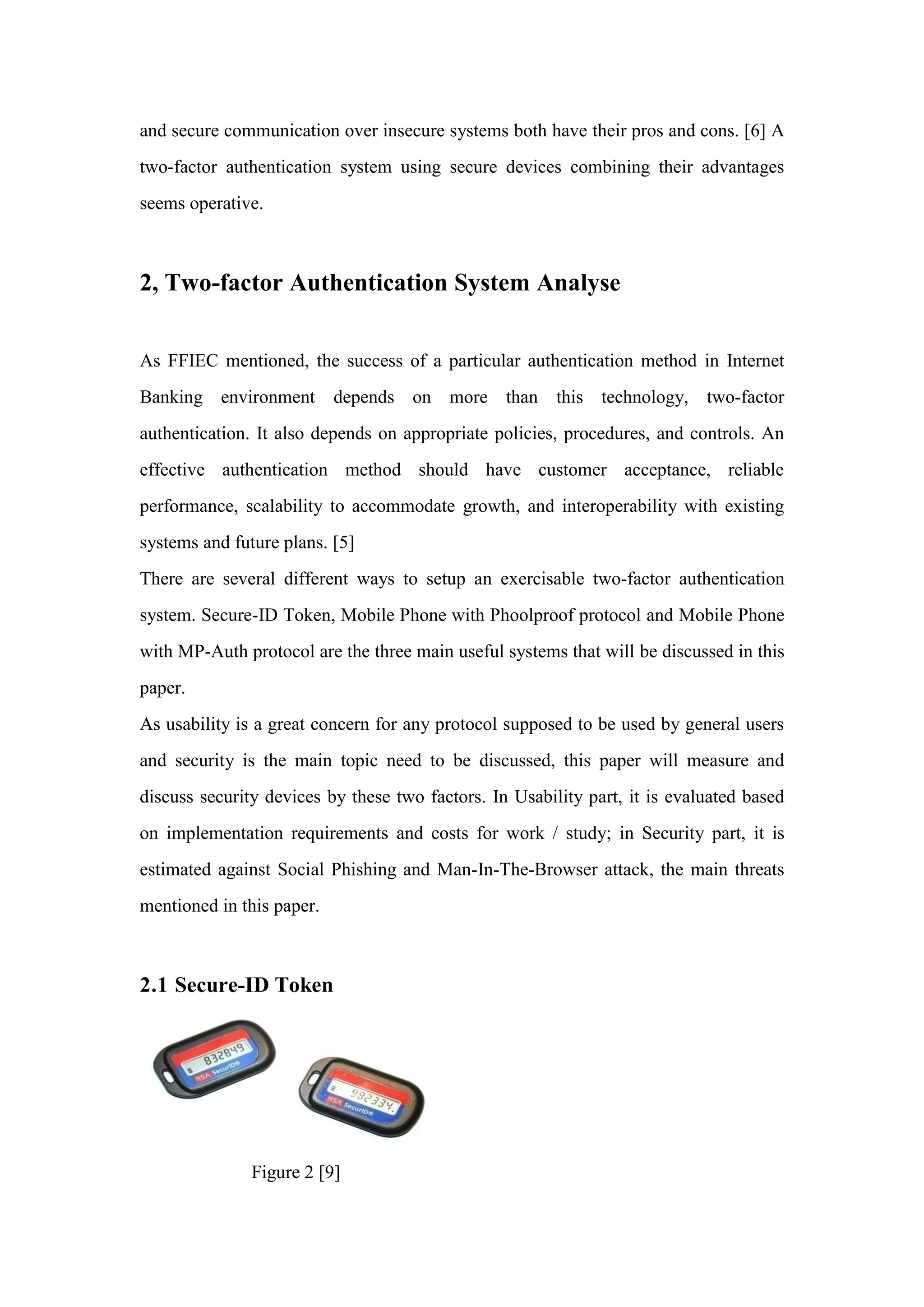 and secure communication over insecure systems both have their pros and cons. [6] A
two-factor authentication system using secure devices combining their advantages
seems operative.
2, Two-factor Authentication System Analyse
As FFIEC mentioned, the success of a particular authentication method in Internet
Banking environment depends on more than this technology, two-factor
authentication. It also depends on appropriate policies, procedures, and controls. An
effective authentication method should have customer acceptance, reliable
performance, scalability to accommodate growth, and interoperability with existing
systems and future plans. [5]
There are several different ways to setup an exercisable two-factor authentication
system. Secure-ID Token, Mobile Phone with Phoolproof protocol and Mobile Phone
with MP-Auth protocol are the three main useful systems that will be discussed in this
paper.
As usability is a great concern for any protocol supposed to be used by general users
and security is the main topic need to be discussed, this paper will measure and
discuss security devices by these two factors. In Usability part, it is evaluated based
on implementation requirements and costs for work / study; in Security part, it is
estimated against Social Phishing and Man-In-The-Browser attack, the main threats
mentioned in this paper.
2.1 Secure-ID Token
Figure 2 [9]
 