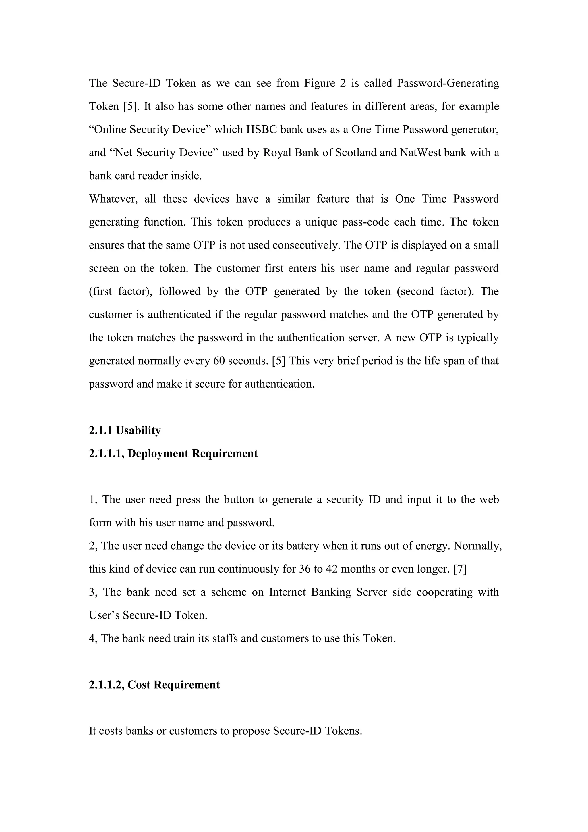 The Secure-ID Token as we can see from Figure 2 is called Password-Generating
Token [5]. It also has some other names and features in different areas, for example
“Online Security Device” which HSBC bank uses as a One Time Password generator,
and “Net Security Device” used by Royal Bank of Scotland and NatWest bank with a
bank card reader inside.
Whatever, all these devices have a similar feature that is One Time Password
generating function. This token produces a unique pass-code each time. The token
ensures that the same OTP is not used consecutively. The OTP is displayed on a small
screen on the token. The customer first enters his user name and regular password
(first factor), followed by the OTP generated by the token (second factor). The
customer is authenticated if the regular password matches and the OTP generated by
the token matches the password in the authentication server. A new OTP is typically
generated normally every 60 seconds. [5] This very brief period is the life span of that
password and make it secure for authentication.
2.1.1 Usability
2.1.1.1, Deployment Requirement
1, The user need press the button to generate a security ID and input it to the web
form with his user name and password.
2, The user need change the device or its battery when it runs out of energy. Normally,
this kind of device can run continuously for 36 to 42 months or even longer. [7]
3, The bank need set a scheme on Internet Banking Server side cooperating with
User’s Secure-ID Token.
4, The bank need train its staffs and customers to use this Token.
2.1.1.2, Cost Requirement
It costs banks or customers to propose Secure-ID Tokens.
 