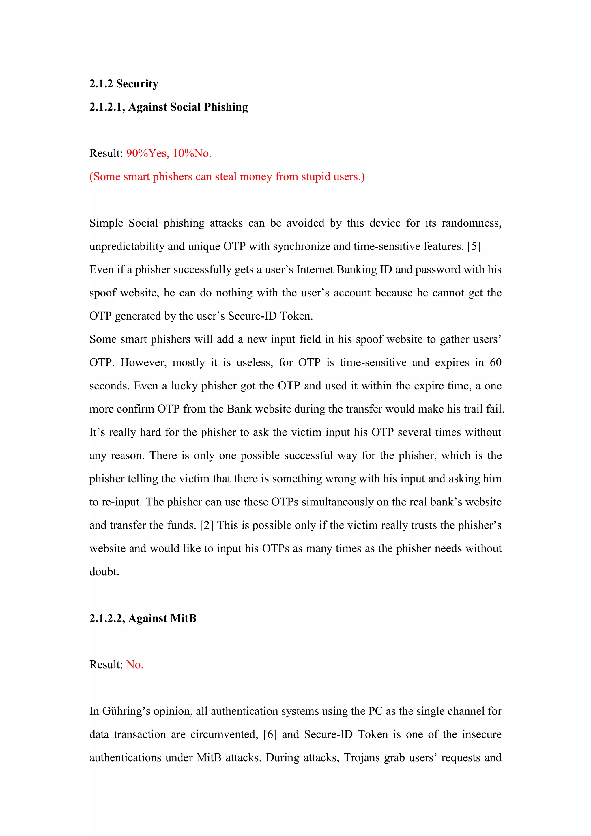 2.1.2 Security
2.1.2.1, Against Social Phishing
Result: 90%Yes, 10%No.
(Some smart phishers can steal money from stupid users.)
Simple Social phishing attacks can be avoided by this device for its randomness,
unpredictability and unique OTP with synchronize and time-sensitive features. [5]
Even if a phisher successfully gets a user’s Internet Banking ID and password with his
spoof website, he can do nothing with the user’s account because he cannot get the
OTP generated by the user’s Secure-ID Token.
Some smart phishers will add a new input field in his spoof website to gather users’
OTP. However, mostly it is useless, for OTP is time-sensitive and expires in 60
seconds. Even a lucky phisher got the OTP and used it within the expire time, a one
more confirm OTP from the Bank website during the transfer would make his trail fail.
It’s really hard for the phisher to ask the victim input his OTP several times without
any reason. There is only one possible successful way for the phisher, which is the
phisher telling the victim that there is something wrong with his input and asking him
to re-input. The phisher can use these OTPs simultaneously on the real bank’s website
and transfer the funds. [2] This is possible only if the victim really trusts the phisher’s
website and would like to input his OTPs as many times as the phisher needs without
doubt.
2.1.2.2, Against MitB
Result: No.
In Gühring’s opinion, all authentication systems using the PC as the single channel for
data transaction are circumvented, [6] and Secure-ID Token is one of the insecure
authentications under MitB attacks. During attacks, Trojans grab users’ requests and
 