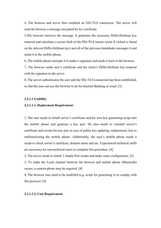 4, The browser and server then establish an SSL/TLS connection. The server will
send the browser a message encrypted by his certificate.
5,The browser retrieves the message. It generates the necessary Diffie-Hellman key
material and calculates a secure hash of the SSL/TLS master secret K (which is based
on the derived Diffie-Hellman key) and all of the previous handshake messages h and
sends h to the mobile phone.
6, The mobile phone encrypts h to make a signature and sends it back to the browser.
7, The browser sends user’s certificate and the client’s Diffie-Hellman key material
with the signature to the server.
8, The server authenticates the user and the SSL/TLS connection has been established,
so that the user can use the browser to do his Internet Banking as usual. [3]
2.2.1.1 Usability
2.2.1.1.1, Deployment Requirement
1, The user needs to install server’s certificate and his own key generating script into
the mobile phone and generate a key pair. He also needs to reinstall server’s
certificate and revoke his key pair in case of public key updating, replacement, lost or
malfunctioning the mobile phone. Additionally, the user’s mobile phone needs a
script to check server’s certificate, domain name and etc. Experienced technical staffs
are necessary for non-technical users to complete this procedure. [4]
2, The server needs to install 2 simple Perl scripts and make some configuration. [3]
3, To make the Local channel between the browser and mobile phone (Bluetooth)
secure, a camera-phone may be required. [4]
4, The browser may need to be modified (e.g. script for generating h) to comply with
this protocol. [4]
2.2.1.1.2, Cost Requirement
 