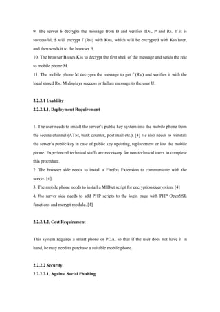 9, The server S decrypts the message from B and verifies IDU, P and Rs. If it is
successful, S will encrypt f (RM) with KMS, which will be encrypted with KBS later,
and then sends it to the browser B.
10, The browser B uses KBS to decrypt the first shell of the message and sends the rest
to mobile phone M.
11, The mobile phone M decrypts the message to get f (RM) and verifies it with the
local stored RM. M displays success or failure message to the user U.
2.2.2.1 Usability
2.2.2.1.1, Deployment Requirement
1, The user needs to install the server’s public key system into the mobile phone from
the secure channel (ATM, bank counter, post mail etc.). [4] He also needs to reinstall
the server’s public key in case of public key updating, replacement or lost the mobile
phone. Experienced technical staffs are necessary for non-technical users to complete
this procedure.
2, The browser side needs to install a Firefox Extension to communicate with the
server. [4]
3, The mobile phone needs to install a MIDlet script for encryption/decryption. [4]
4, The server side needs to add PHP scripts to the login page with PHP OpenSSL
functions and mcrypt module. [4]
2.2.2.1.2, Cost Requirement
This system requires a smart phone or PDA, so that if the user does not have it in
hand, he may need to purchase a suitable mobile phone.
2.2.2.2 Security
2.2.2.2.1, Against Social Phishing
 