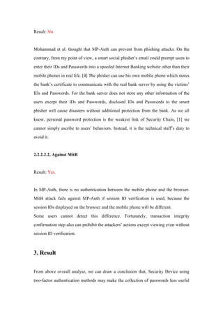 Result: No.
Mohammad et al. thought that MP-Auth can prevent from phishing attacks. On the
contrary, from my point of view, a smart social phisher’s email could prompt users to
enter their IDs and Passwords into a spoofed Internet Banking website other than their
mobile phones in real life. [4] The phisher can use his own mobile phone which stores
the bank’s certificate to communicate with the real bank server by using the victims’
IDs and Passwords. For the bank server does not store any other information of the
users except their IDs and Passwords, disclosed IDs and Passwords to the smart
phisher will cause disasters without additional protection from the bank. As we all
know, personal password protection is the weakest link of Security Chain, [1] we
cannot simply ascribe to users’ behaviors. Instead, it is the technical staff’s duty to
avoid it.
2.2.2.2.2, Against MitB
Result: Yes.
In MP-Auth, there is no authentication between the mobile phone and the browser.
MitB attack fails against MP-Auth if session ID verification is used, because the
session IDs displayed on the browser and the mobile phone will be different.
Some users cannot detect this difference. Fortunately, transaction integrity
confirmation step also can prohibit the attackers’ actions except viewing even without
session ID verification.
3. Result
From above overall analyse, we can draw a conclusion that, Security Device using
two-factor authentication methods may make the collection of passwords less useful
 