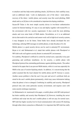 to attackers and thus help restrict phishing attacks. [4] However, their usability issue,
such as additional study / work on deployment, cost of the token / smart phone,
recovery of the token / mobile phone; and security issue like social phishing, MitB
attack and so on [4] have to be considered as important developing conditions.
Secure-ID Token is the most simple security device in two-factor authentication
system for Internet banking. It’s easy to use and deploy together with trusted PCs in
the environment with low security requirement. It does avoid the most phishing
attacks and even some kinds of MitB attacks. Nevertheless, as it is an additional
device that needs to be carried on and cannot work well in high-level security systems,
it may disappear in no far future. Some banks have already developed the new
technology, utilizing SMS messages in mobile phones, to take the place of it. [6]
Mobile phone is a good security device can be used in untrusted PC environment.
Bryan et al. and Mohammad et al. stated that mobile phones with Phoolproof or
MP-Auth work well against security threats in untrusted PC environment.
For usability, Phoolproof is difficult to control by normal users, especially in key pair
generating and certificate installation. As for security, a mobile phone with
Phoolproof protocol has outstanding performance against phishing attacks. The author
insisted in his paper that it can prevent MitM attacks, while it is not true especially for
MitB in the case of session hijacking attacks. In addition, it is unconvincing that the
author assumed that the local channel for mobile phone and PC browser is secure.
Another secure problem is that the user’s key pair and server’s certificate both are
stored in the user’s mobile phone permanently, which may cause information leaking
when the phone is lost or changed. Combining its usability and security, Phoolproof
protocol only suits some particular security environment, and requires users with
some security technique experience.
As Mohammad et al. mentioned in his paper, a mobile phone with MP-Auth protocol
has better usability and security than Phoolproof. [6] However, installing the server
certificate and script into the user’s mobile phone is still not easy for normal users.
MP-Auth has higher security level in local communication with session ID checking
through either direct connection or Bluetooth. It is important that MP-Auth has really
 