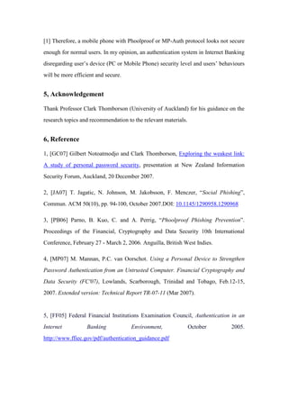 [1] Therefore, a mobile phone with Phoolproof or MP-Auth protocol looks not secure
enough for normal users. In my opinion, an authentication system in Internet Banking
disregarding user’s device (PC or Mobile Phone) security level and users’ behaviours
will be more efficient and secure.
5, Acknowledgement
Thank Professor Clark Thomborson (University of Auckland) for his guidance on the
research topics and recommendation to the relevant materials.
6, Reference
1, [GC07] Gilbert Notoatmodjo and Clark Thomborson, Exploring the weakest link:
A study of personal password security, presentation at New Zealand Information
Security Forum, Auckland, 20 December 2007.
2, [JA07] T. Jagatic, N. Johnson, M. Jakobsson, F. Menczer, “Social Phishing”,
Commun. ACM 50(10), pp. 94-100, October 2007.DOI: 10.1145/1290958.1290968
3, [PB06] Parno, B. Kuo, C. and A. Perrig, “Phoolproof Phishing Prevention”.
Proceedings of the Financial, Cryptography and Data Security 10th International
Conference, February 27 - March 2, 2006. Anguilla, British West Indies.
4, [MP07] M. Mannan, P.C. van Oorschot. Using a Personal Device to Strengthen
Password Authentication from an Untrusted Computer. Financial Cryptography and
Data Security (FC'07), Lowlands, Scarborough, Trinidad and Tobago, Feb.12-15,
2007. Extended version: Technical Report TR-07-11 (Mar 2007).
5, [FF05] Federal Financial Institutions Examination Council, Authentication in an
Internet Banking Environment, October 2005.
http://www.ffiec.gov/pdf/authentication_guidance.pdf
 