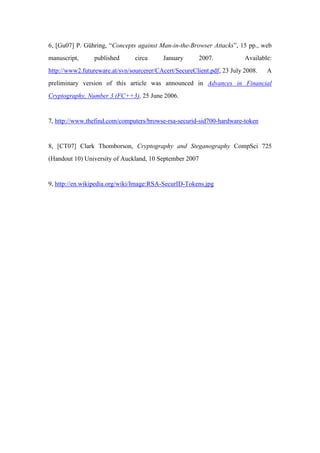6, [Gu07] P. Gühring, “Concepts against Man-in-the-Browser Attacks”, 15 pp., web
manuscript, published circa January 2007. Available:
http://www2.futureware.at/svn/sourcerer/CAcert/SecureClient.pdf, 23 July 2008. A
preliminary version of this article was announced in Advances in Financial
Cryptography, Number 3 (FC++3), 25 June 2006.
7, http://www.thefind.com/computers/browse-rsa-securid-sid700-hardware-token
8, [CT07] Clark Thomborson, Cryptography and Steganography CompSci 725
(Handout 10) University of Auckland, 10 September 2007
9, http://en.wikipedia.org/wiki/Image:RSA-SecurID-Tokens.jpg
 
