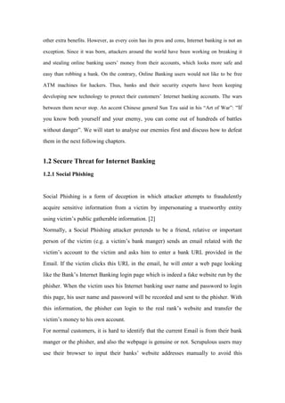 other extra benefits. However, as every coin has its pros and cons, Internet banking is not an
exception. Since it was born, attackers around the world have been working on breaking it
and stealing online banking users’ money from their accounts, which looks more safe and
easy than robbing a bank. On the contrary, Online Banking users would not like to be free
ATM machines for hackers. Thus, banks and their security experts have been keeping
developing new technology to protect their customers’ Internet banking accounts. The wars
between them never stop. An accent Chinese general Sun Tzu said in his “Art of War”: “If
you know both yourself and your enemy, you can come out of hundreds of battles
without danger”. We will start to analyse our enemies first and discuss how to defeat
them in the next following chapters.
1.2 Secure Threat for Internet Banking
1.2.1 Social Phishing
Social Phishing is a form of deception in which attacker attempts to fraudulently
acquire sensitive information from a victim by impersonating a trustworthy entity
using victim’s public gatherable information. [2]
Normally, a Social Phishing attacker pretends to be a friend, relative or important
person of the victim (e.g. a victim’s bank manger) sends an email related with the
victim’s account to the victim and asks him to enter a bank URL provided in the
Email. If the victim clicks this URL in the email, he will enter a web page looking
like the Bank’s Internet Banking login page which is indeed a fake website run by the
phisher. When the victim uses his Internet banking user name and password to login
this page, his user name and password will be recorded and sent to the phisher. With
this information, the phisher can login to the real rank’s website and transfer the
victim’s money to his own account.
For normal customers, it is hard to identify that the current Email is from their bank
manger or the phisher, and also the webpage is genuine or not. Scrupulous users may
use their browser to input their banks’ website addresses manually to avoid this
 