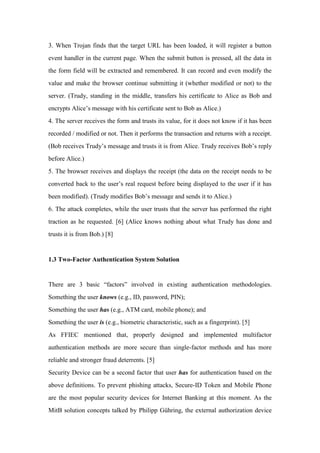 3. When Trojan finds that the target URL has been loaded, it will register a button
event handler in the current page. When the submit button is pressed, all the data in
the form field will be extracted and remembered. It can record and even modify the
value and make the browser continue submitting it (whether modified or not) to the
server. (Trudy, standing in the middle, transfers his certificate to Alice as Bob and
encrypts Alice’s message with his certificate sent to Bob as Alice.)
4. The server receives the form and trusts its value, for it does not know if it has been
recorded / modified or not. Then it performs the transaction and returns with a receipt.
(Bob receives Trudy’s message and trusts it is from Alice. Trudy receives Bob’s reply
before Alice.)
5. The browser receives and displays the receipt (the data on the receipt needs to be
converted back to the user’s real request before being displayed to the user if it has
been modified). (Trudy modifies Bob’s message and sends it to Alice.)
6. The attack completes, while the user trusts that the server has performed the right
traction as he requested. [6] (Alice knows nothing about what Trudy has done and
trusts it is from Bob.) [8]
1.3 Two-Factor Authentication System Solution
There are 3 basic “factors” involved in existing authentication methodologies.
Something the user knows (e.g., ID, password, PIN);
Something the user has (e.g., ATM card, mobile phone); and
Something the user is (e.g., biometric characteristic, such as a fingerprint). [5]
As FFIEC mentioned that, properly designed and implemented multifactor
authentication methods are more secure than single-factor methods and has more
reliable and stronger fraud deterrents. [5]
Security Device can be a second factor that user has for authentication based on the
above definitions. To prevent phishing attacks, Secure-ID Token and Mobile Phone
are the most popular security devices for Internet Banking at this moment. As the
MitB solution concepts talked by Philipp Gühring, the external authorization device
 