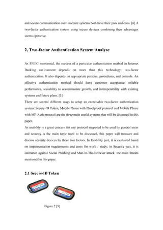 and secure communication over insecure systems both have their pros and cons. [6] A
two-factor authentication system using secure devices combining their advantages
seems operative.
2, Two-factor Authentication System Analyse
As FFIEC mentioned, the success of a particular authentication method in Internet
Banking environment depends on more than this technology, two-factor
authentication. It also depends on appropriate policies, procedures, and controls. An
effective authentication method should have customer acceptance, reliable
performance, scalability to accommodate growth, and interoperability with existing
systems and future plans. [5]
There are several different ways to setup an exercisable two-factor authentication
system. Secure-ID Token, Mobile Phone with Phoolproof protocol and Mobile Phone
with MP-Auth protocol are the three main useful systems that will be discussed in this
paper.
As usability is a great concern for any protocol supposed to be used by general users
and security is the main topic need to be discussed, this paper will measure and
discuss security devices by these two factors. In Usability part, it is evaluated based
on implementation requirements and costs for work / study; in Security part, it is
estimated against Social Phishing and Man-In-The-Browser attack, the main threats
mentioned in this paper.
2.1 Secure-ID Token
Figure 2 [9]
 