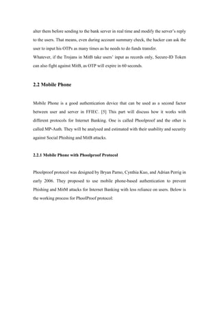 alter them before sending to the bank server in real time and modify the server’s reply
to the users. That means, even during account summary check, the hacker can ask the
user to input his OTPs as many times as he needs to do funds transfer.
Whatever, if the Trojans in MitB take users’ input as records only, Secure-ID Token
can also fight against MitB, as OTP will expire in 60 seconds.
2.2 Mobile Phone
Mobile Phone is a good authentication device that can be used as a second factor
between user and server in FFIEC. [5] This part will discuss how it works with
different protocols for Internet Banking. One is called Phoolproof and the other is
called MP-Auth. They will be analysed and estimated with their usability and security
against Social Phishing and MitB attacks.
2.2.1 Mobile Phone with Phoolproof Protocol
Phoolproof protocol was designed by Bryan Parno, Cynthia Kuo, and Adrian Perrig in
early 2006. They proposed to use mobile phone-based authentication to prevent
Phishing and MitM attacks for Internet Banking with less reliance on users. Below is
the working process for PhoolProof protocol:
 
