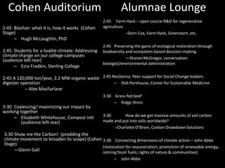 Cohen Auditorium Alumnae Lounge 
2:45 Biochar: what it is, how it works (Cohen 
Stage) 
– Hugh McLaughlin, PhD 
2:45 Students for a livable climate: Addressing 
climate change on our college campuses 
(audience left rear) 
– Ezra Fradkin, Sterling College 
2:45 A 120,000 ton/year, 3.2 MW organic waste 
digester operation 
– Alex MacFarlane 
3:30 Coalescing/ maximizing our impact by 
working together 
– Elizabeth Whitehouse, Compost Intl 
(audience left rear) 
3:30 Show me the Carbon! (prodding the 
climate movement to broaden its scope) (Cohen 
Stage) 
—Glenn Gall 
2:45 Farm Hack – open source R&D for regenerative 
agriculture 
–Dorn Cox, Farm Hack, Greenstart, etc. 
2:45 Preserving the gains of ecological restoration through 
biodiversity and ecosystem-based decision-making 
—Sharon McGregor, conservation 
biologist/environmental administration 
2:45 Resiliency: Peer support for Social Change leaders 
– Didi Pershouse, Center for SustainableMedicine 
3:30 Grass-fed beef 
– Ridge Shinn 
3:30 How do we get massive amounts of soil carbon 
made and put into soils worldwide? 
--Charlotte O’Brien, Carbon Drawdown Solutions 
3:30 Connecting dimensions of climate action – John Abbe 
(restoration for sequestration; promotion of renewable energy; 
retiring fossil fuels; rights of nature & communities) 
– John Abbe 
 