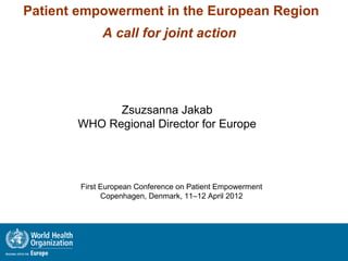 Patient empowerment in the European Region
             A call for joint action




             Zsuzsanna Jakab
       WHO Regional Director for Europe




        First European Conference on Patient Empowerment
              Copenhagen, Denmark, 11–12 April 2012
 