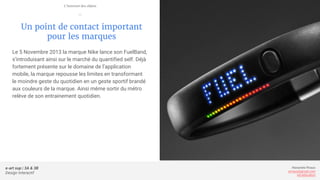 e-art sup | 3A & 3B
Design Interactif
Alexandre Rivaux
arivaux@gmail.com
ixd.education
Un point de contact important
pour les marques
Le 5 Novembre 2013 la marque Nike lance son FuelBand,
s’introduisant ainsi sur le marché du quantified self. Déjà
fortement présente sur le domaine de l’application
mobile, la marque repousse les limites en transformant
le moindre geste du quotidien en un geste sportif brandé
aux couleurs de la marque. Ainsi même sortir du métro
relève de son entrainement quotidien.
L’internet des objets
—
 