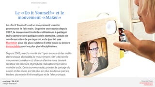 e-art sup | 3A & 3B
Design Interactif
Alexandre Rivaux
arivaux@gmail.com
ixd.education
Le «Do it Yourself» et le
mouvement «Maker»
Le «Do it Yourself» est un mouvement visant à
promouvoir le fait-main. En pleine croissance depuis
2007, le mouvement invite les utilisateurs à partager
leurs savoirs faire quelque soit le domaine. Depuis de
nombreux sites de partage ont vu le jour tel que
Marmiton pour les plus cuistots d’entre nous ou encore
Instructable pour les plus pluridisciplinaires.
Depuis 2005, avec la monté de l’open source et des outils
electronique abordable, le mouvement «DIY» devient le
mouvement «maker» où chacun d’entre nous devient
créateur de services et produits réalisable chez soit à
moindre coût. Cette communauté, pronant le partage du
savoir et des idées est de plus en plus soutenue par les
leaders du monde l’informatique et de l’electronique.
L’internet des objets
—
 