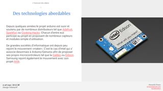 e-art sup | 3A & 3B
Design Interactif
Alexandre Rivaux
arivaux@gmail.com
ixd.education
Des technologies abordables
Depuis quelques années le projet arduino est suivi et
soutenu par de nombreux distributeurs tel que Adafruit,
Sparkfun ou Cooking Hacks. Chacun d’entre eux
participe au projet en proposant de nombreux capteurs
et modules simple d’utilisation.
De grandes sociétés d’informatique ont depuis peu
rejoint le mouvement «maker». C’est le cas d’Intel qui s’
associe desormais à Arduino/Genuino afin de proposer
ses propre microcontroleurs tel que la Galileo ou Edison.
Samsung rejoint également le mouvement avec son
projet Artik.
L’internet des objets
—
 