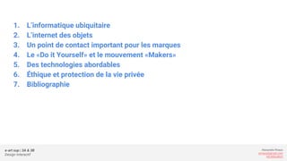 e-art sup | 3A & 3B
Design Interactif
Alexandre Rivaux
arivaux@gmail.com
ixd.education
1. L’informatique ubiquitaire
2. L’internet des objets
3. Un point de contact important pour les marques
4. Le «Do it Yourself» et le mouvement «Makers»
5. Des technologies abordables
6. Éthique et protection de la vie privée
7. Bibliographie
 