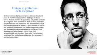 e-art sup | 3A & 3B
Design Interactif
Alexandre Rivaux
arivaux@gmail.com
ixd.education
Éthique et protection
de la vie privée
Si l’internet des objets est en pleine démocratisation il
pose de nombreuses questions d’éthique et de vie
privée. Avec la montée du quantified self, de l’e-santé et
de la big data nous sommes en droit de nous poser des
questions quant à la protection des données circulant à
travers ces objets et le réseau. À quel moment le fait qu’
une personne non formée à la médécine puisse tracker
ses données biométriques devient-il dangereux? Ces
données sont-elles fiable à 100%? Quel est l’
accessibilité à ces données? Sont-elles correctement
protégées? Ou sont elles stockées sur des serveurs d’
entreprises privées?
L’internet des objets
—
 