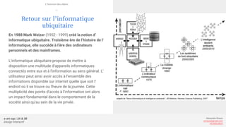 e-art sup | 3A & 3B
Design Interactif
Alexandre Rivaux
arivaux@gmail.com
ixd.education
Retour sur l’informatique
ubiquitaire
En 1988 Mark Weizer (1952 - 1999) créé la notion d’
informatique ubiquitaire. Troisième ère de l’histoire de l’
informatique, elle succède à l’ère des ordinateurs
personnels et des mainframes.
L’informatique ubiquitaire propose de mettre à
disposition une multitude d’appareils informatiques
connectés entre eux et à l’information au sens général. L’
utilisateur peut ainsi avoir accès à l’ensemble des
informations disponible sur internet quelle que soit l’
endroit où il se trouve ou l’heure de la journée. Cette
multiplicité des points d’accès à l’information ont alors
un impact fondamental dans le comportement de la
société ainsi qu’au sein de la vie privée.
L’internet des objets
—
 