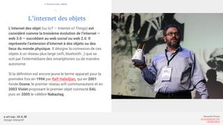 e-art sup | 3A & 3B
Design Interactif
Alexandre Rivaux
arivaux@gmail.com
ixd.education
L’internet des objets
L’internet des objet (ou IoT — Internet of Things) est
considéré comme la troisième évolution de l’internet —
web 3.0 — succédant au web social ou web 2.0. Il
représente l’extension d’internet à des objets ou des
lieux du monde physique. Il désigne la connexion de ces
objets à un réseau plus large (wifi, bluetooth…) que se
soit par l’intermédiaire des smartphones ou de manière
autonome.
Si la définition est encore jeune le terme apparait pour la
première fois en 1994 par Rafi Haladjian, qui en 2001
fonde Ozone, le premier réseau wifi communautaire et en
2003 Violet proposant le premier objet connecté DAL
puis en 2005 le célèbre Nabaztag.
L’internet des objets
—
 